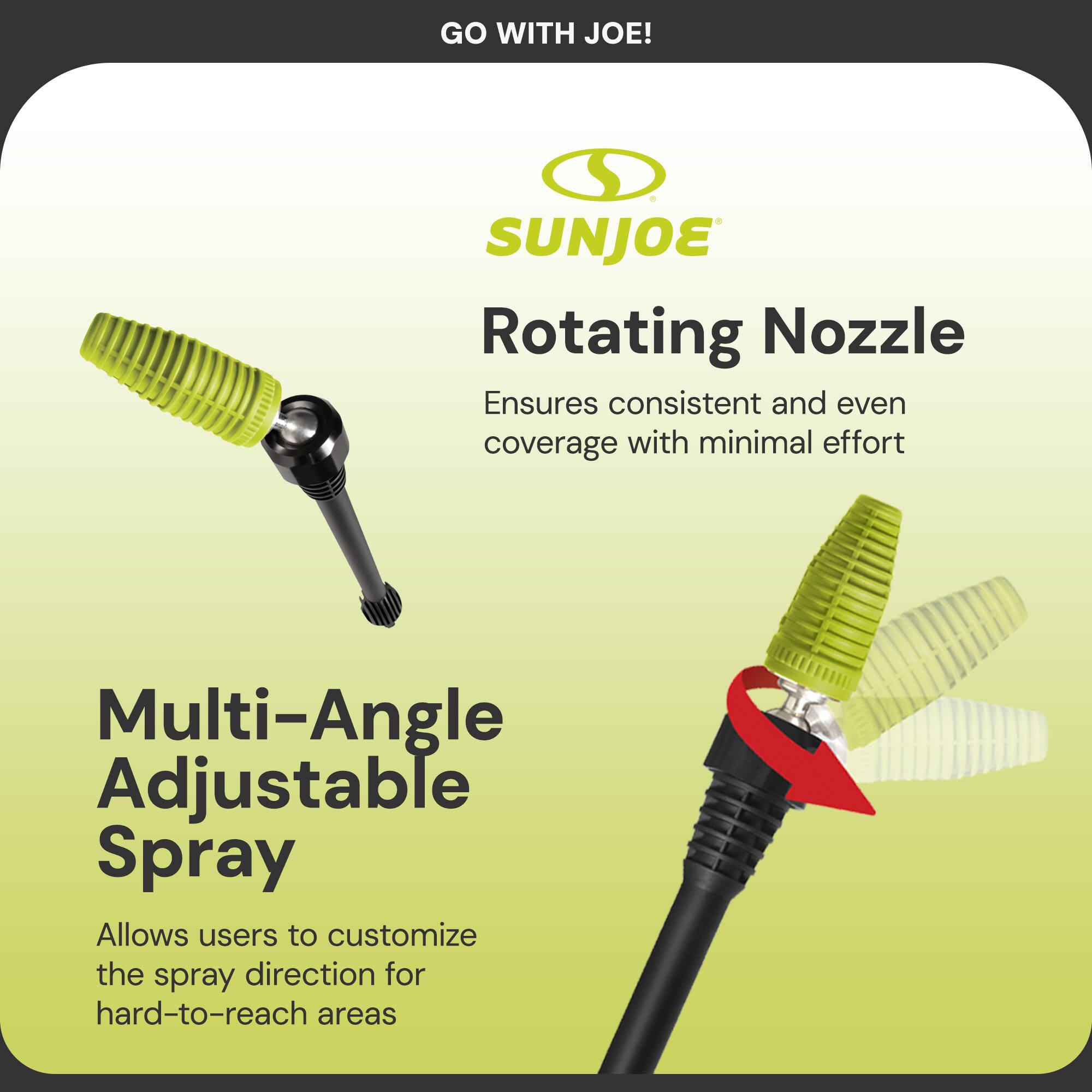GO WITH JOE!

SUNJOE

Rotating Nozzle  
Ensures consistent and even coverage with minimal effort

Multi-Angle Adjustable Spray  
Allows users to customize the spray direction for hard-to-reach areas