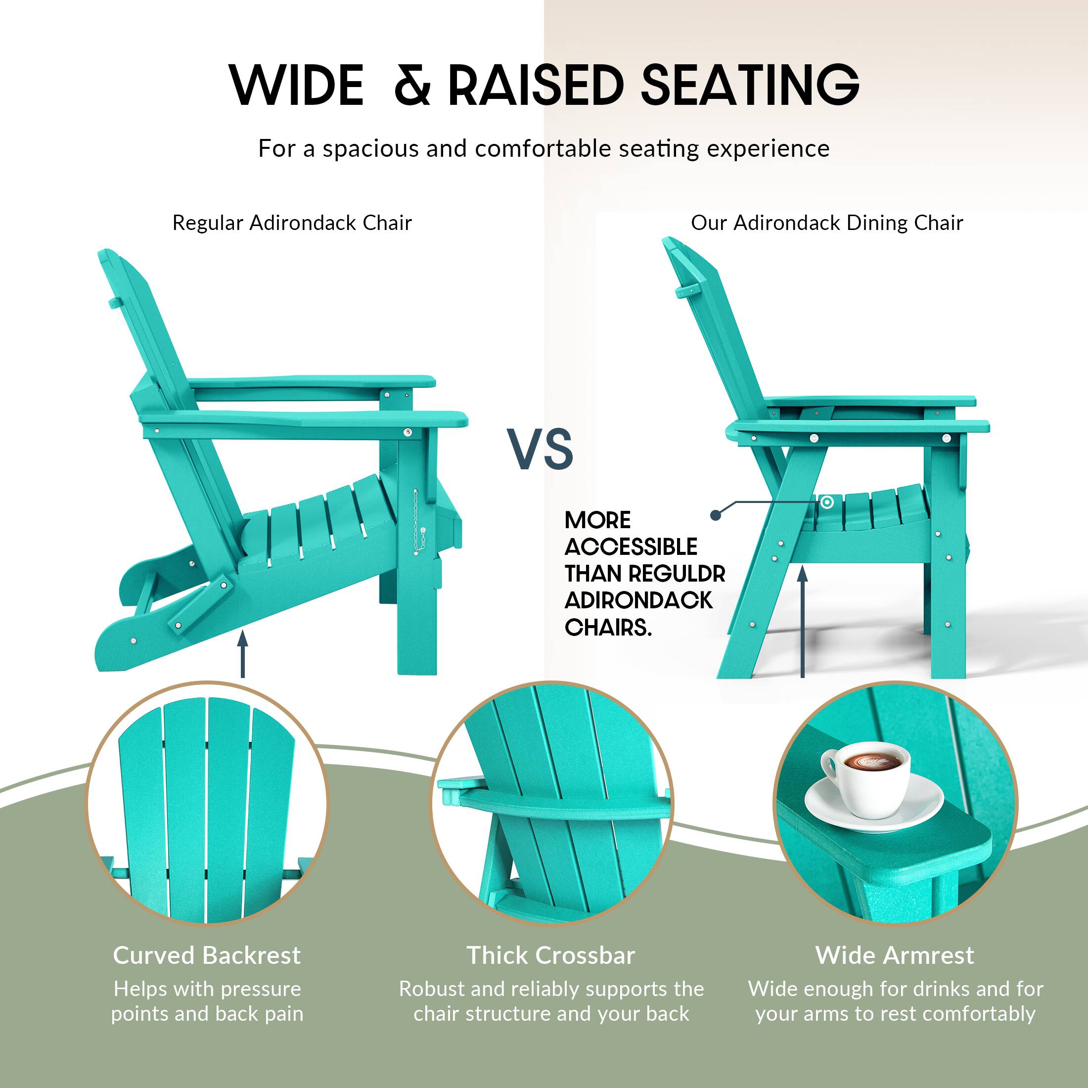 WIDE & RAISED SEATING  
For a spacious and comfortable seating experience

Regular Adirondack Chair  
VS  
Our Adirondack Dining Chair

MORE ACCESSIBLE THAN REGULAR ADIRONDACK CHAIRS.

- Curved Backrest  
  Helps with pressure points and back pain

- Thick Crossbar  
  Robust and reliably supports the chair structure and your back

- Wide Armrest  
  Wide enough for drinks and for your arms to rest comfortably