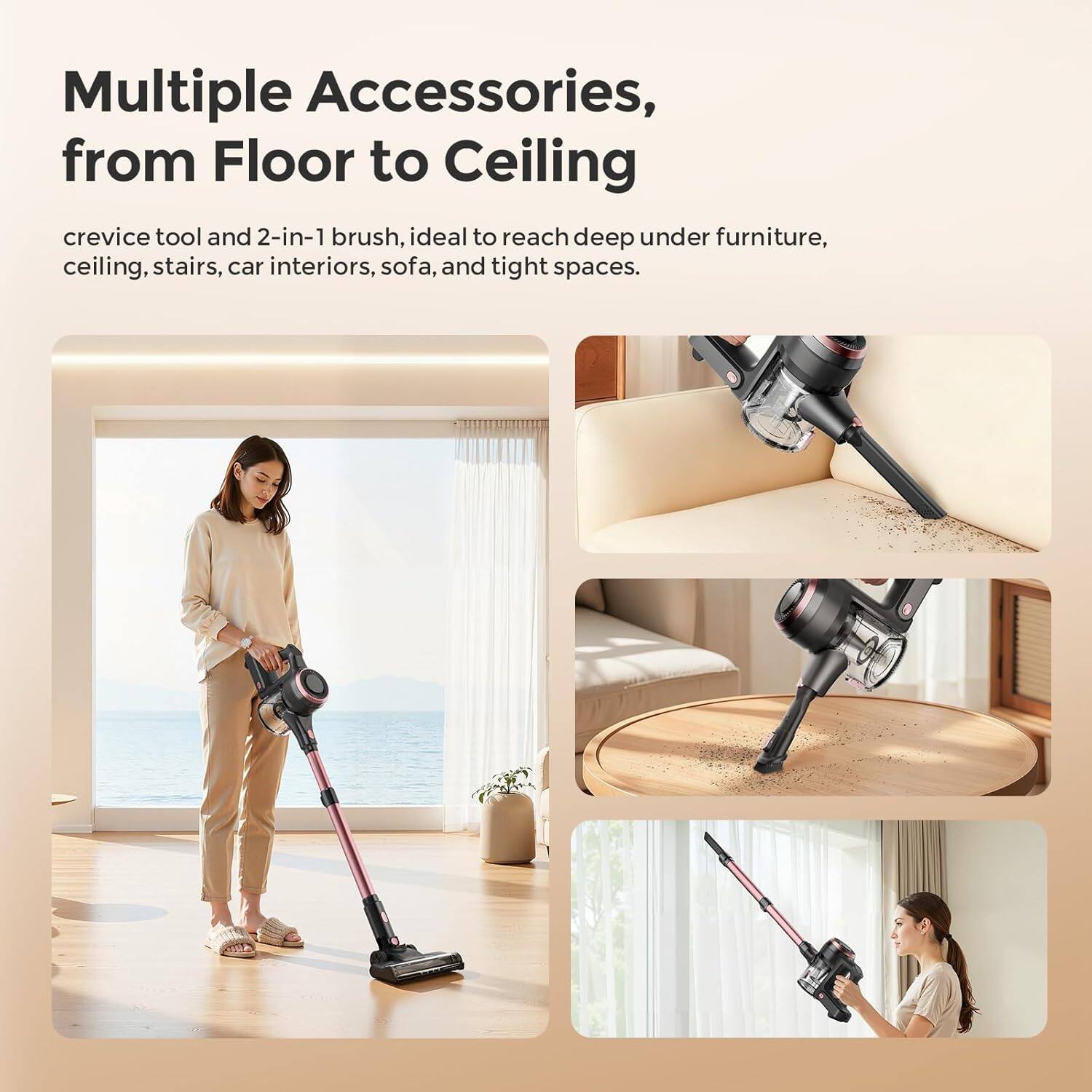Multiple Accessories, from Floor to Ceiling

crevice tool and 2-in-1 brush, ideal to reach deep under furniture, ceiling, stairs, car interiors, sofa, and tight spaces.