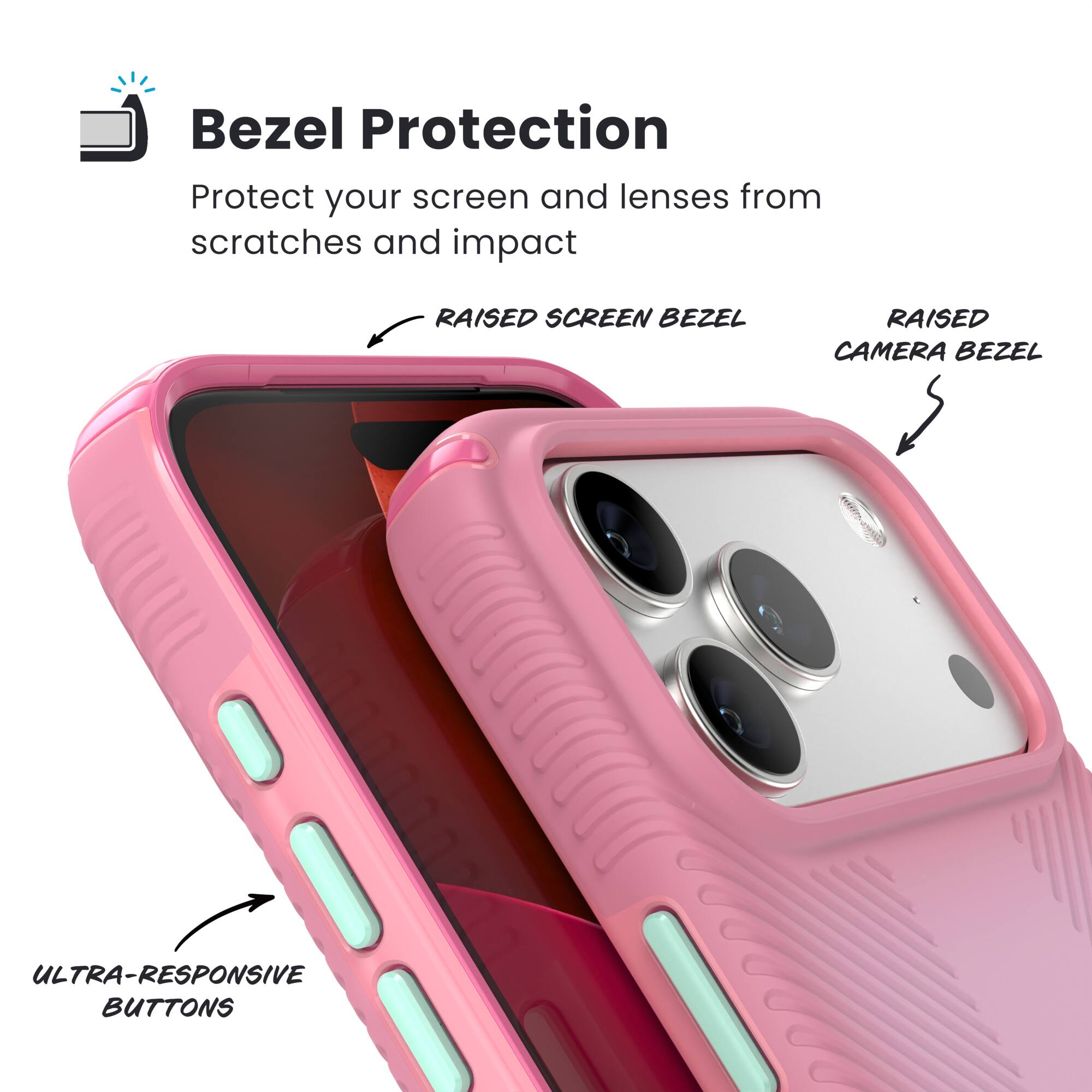 Bezel Protection  
Protect your screen and lenses from scratches and impact  

- RAISED SCREEN BEZEL  
- RAISED CAMERA BEZEL  
- ULTRA-RESPONSIVE BUTTONS