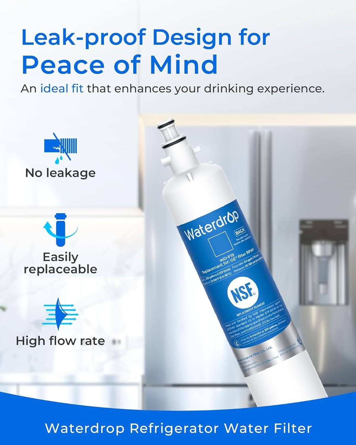Leak-proof Design for Peace of Mind  
An ideal fit that enhances your drinking experience.  

- No leakage  
- Easily replaceable  
- High flow rate  

Waterdrop Refrigerator Water Filter  

Waterdrop  
WD-F19  
Replacement for GE  
Filter aon GE  
Se for: 10e 100 Flow 20 Rsplacement ga3 16-38C itreti Pressure 33 50 NSF.  
apmc ELEMENT international D4 RPLACEMENT HOP D EFF-40%6 Potn be Model dhe lead Certified a in ter In ind Standlard 37 Teted catel NSFIANS galons 6 to 300 that cftne ar Amenthe Per Uon_totrce 6 Ls Co Poer EM bgue  

Waterdrop Refrigerator Water Filter