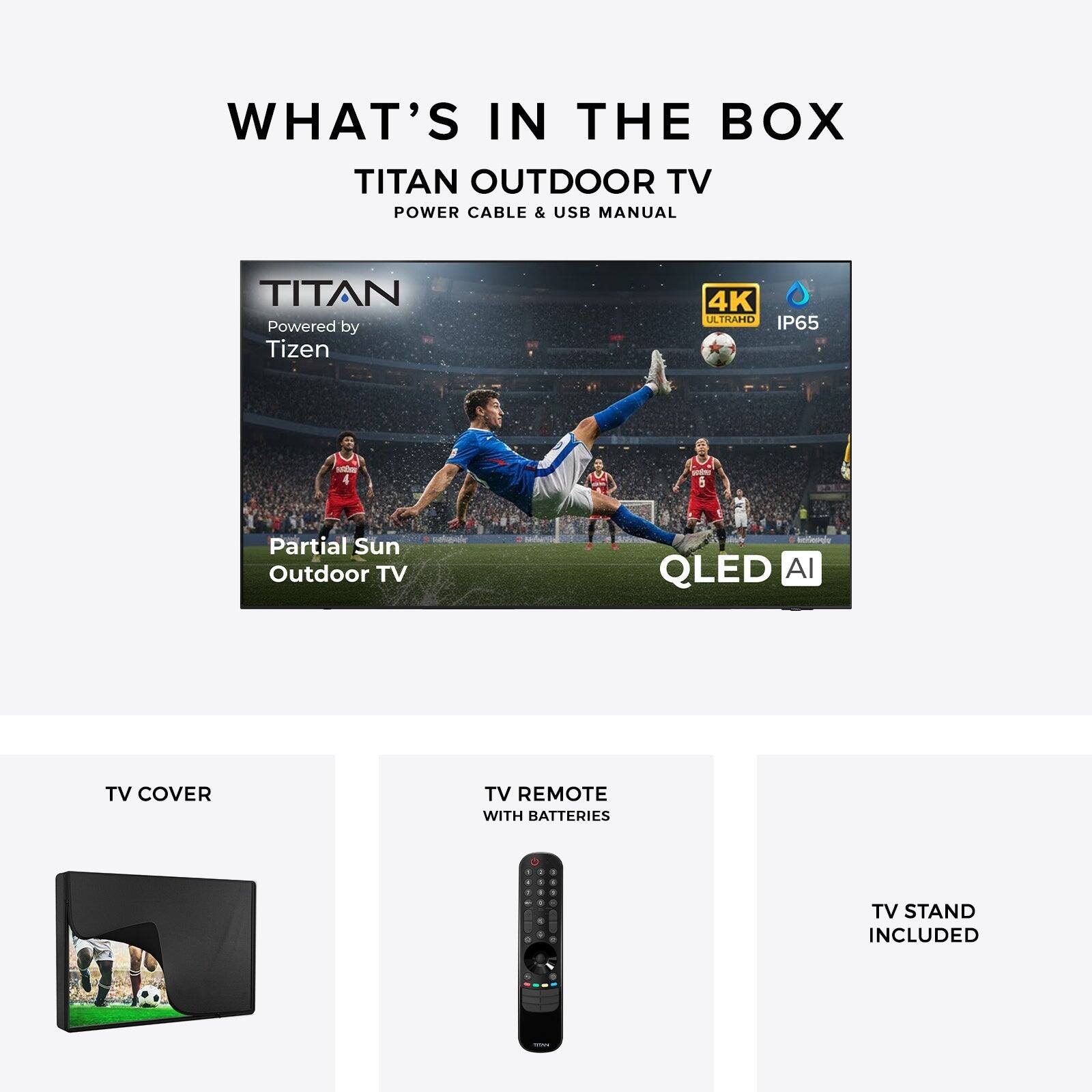 WHAT'S IN THE BOX  
TITAN OUTDOOR TV  
POWER CABLE & USB MANUAL  

TITAN  
Powered by Tizen  
4K ULTRAHD  
IP65  
Partial Sun Outdoor TV  
QLED AI  

TV COVER  
TV REMOTE WITH BATTERIES  
TV STAND INCLUDED