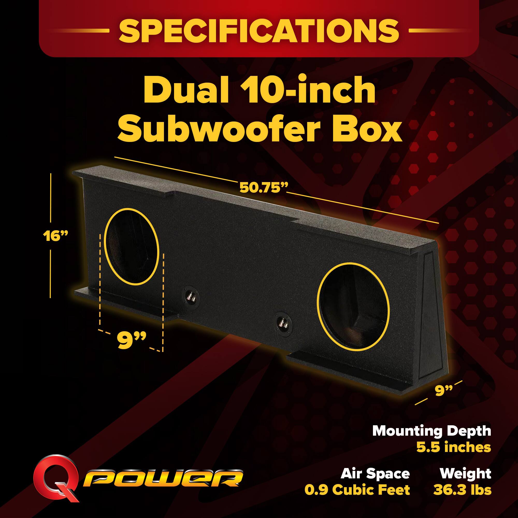 SPECIFICATIONS  
Dual 10-inch Subwoofer Box  
- 50.75"  
- 16"  
- 9"  
- 9"  
- Mounting Depth: 5.5 inches  
- Air Space: 0.9 Cubic Feet  
- Weight: 36.3 lbs