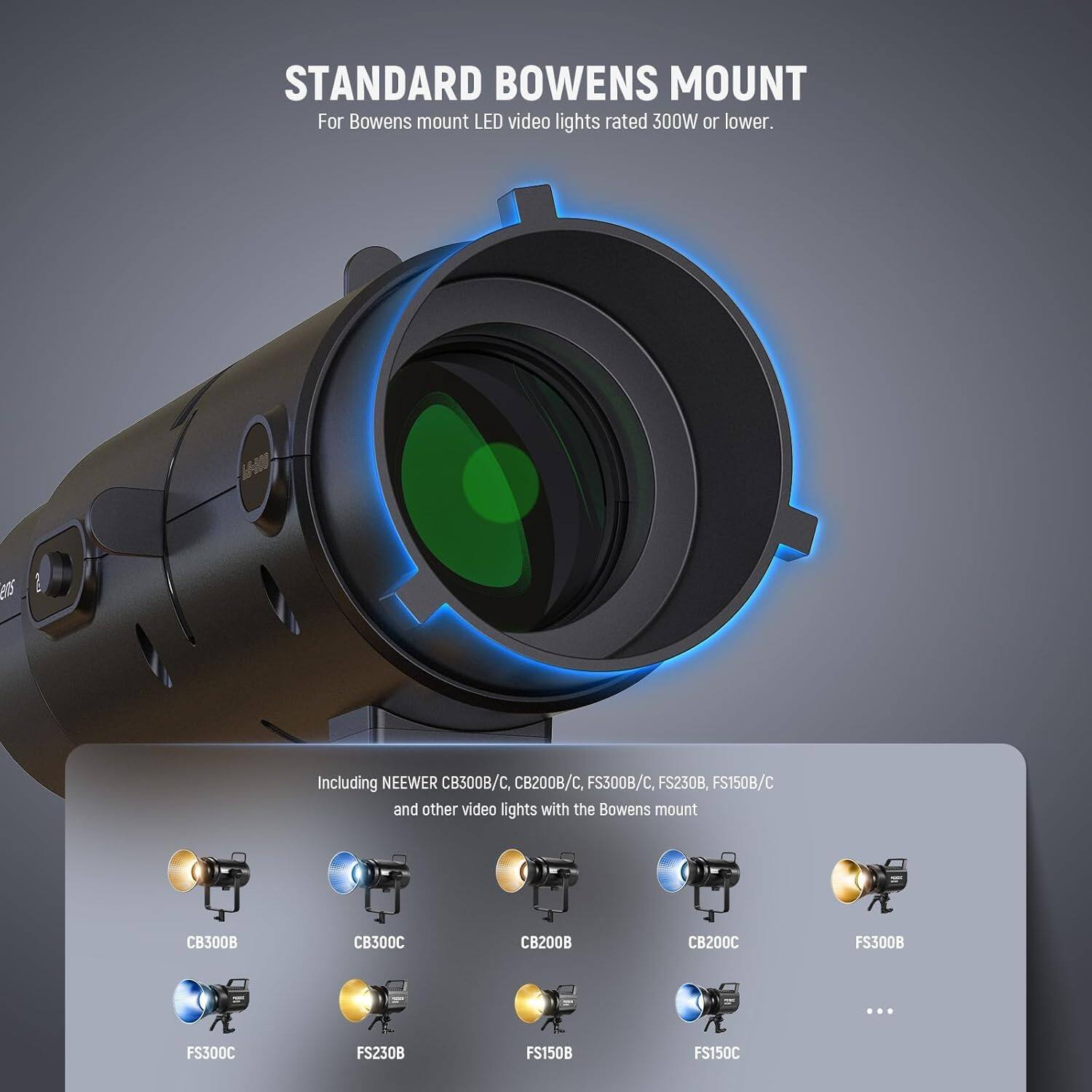 STANDARD BOWENS MOUNT  
For Bowens mount LED video lights rated 300W or lower.

Including NEEWER CB300B/C, CB200B/C, FS300B/C, FS230B, FS150B/C and other video lights with the Bowens mount

CB300B  
CB300C  
CB200B  
CB200C  
FS300B  
FS300C  
FS230B  
FS150B  
FS150C