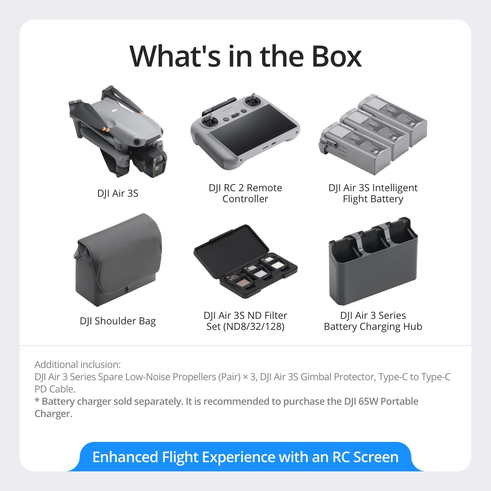 What's in the Box

- DJI Air 3S
- DJI RC 2 Remote Controller
- DJI Air 3S Intelligent Flight Battery
- DJI Shoulder Bag
- DJI Air 3S ND Filter Set (ND8/32/128)
- DJI Air 3 Series Battery Charging Hub

Additional inclusion:
- DJI Air 3 Series Spare Low-Noise Propellers (Pair) x 3
- DJI Air 3S Gimbal Protector
- Type-C to Type-C PD Cable
- Battery charger sold separately. It is recommended to purchase the DJI 65W Portable Charger.

Enhanced Flight Experience with an RC Screen