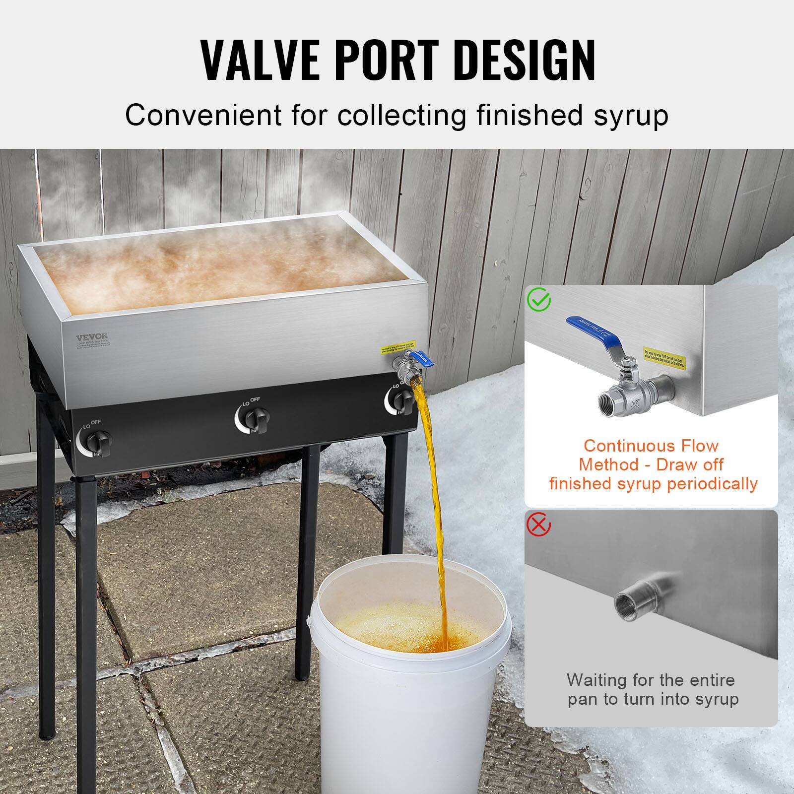VALVE PORT DESIGN  
Convenient for collecting finished syrup  

VEVOR HUS - 4  

Continuous Flow Method - Draw off finished syrup periodically  

Waiting for the entire pan to turn into syrup