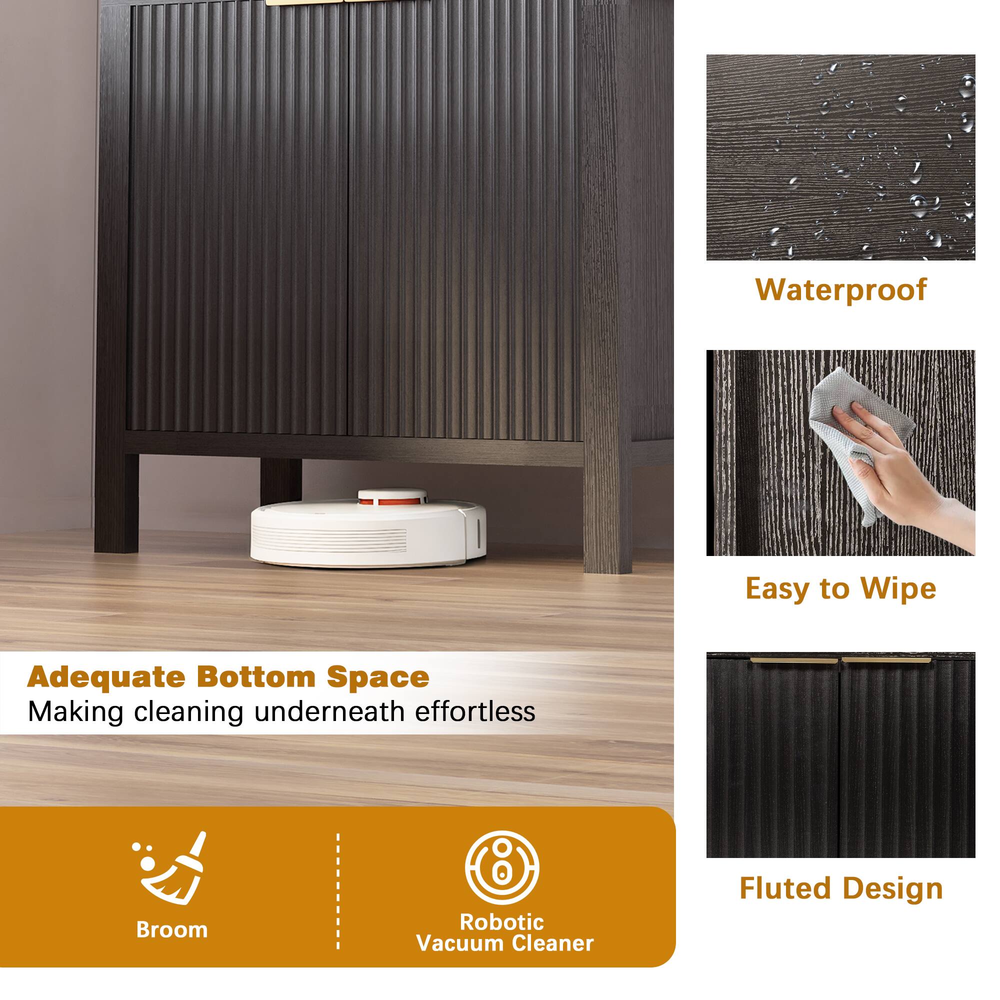 Waterproof  
Easy to Wipe  
Adequate Bottom Space  
Making cleaning underneath effortless  
Broom  
Robotic Vacuum Cleaner  
Fluted Design