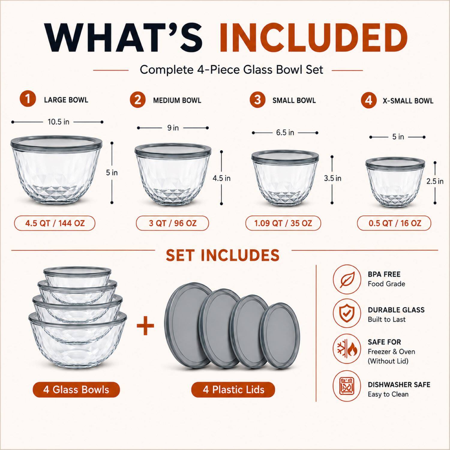 WHAT'S INCLUDED

Complete 4-Piece Glass Bowl Set

1 LARGE BOWL
- 10.5 in
- 5 in
- 4.5 QT / 144 OZ

2 MEDIUM BOWL
- 9 in
- 4.5 in
- 3 QT / 96 OZ

3 SMALL BOWL
- 6.5 in
- 3.5 in
- 1.09 QT / 35 OZ

4 X-SMALL BOWL
- 5 in
- 2.5 in
- 0.5 QT / 16 OZ

SET INCLUDES

- 4 Glass Bowls
- 4 Plastic Lids

BPA FREE
Food Grade

DURABLE GLASS
Built to Last

SAFE FOR
Freezer & Oven (Without Lid)

DISHWASHER SAFE
Easy to Clean