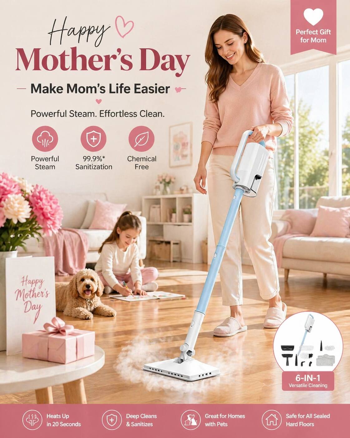Happy Mother's Day  
Make Mom's Life Easier  

Perfect Gift for Mom  

Powerful Steam. Effortless Clean.  
99.9%* Chemical Steam Sanitization Free  

6-IN-1 Versatile Cleaning  
Heats Up in 20 Seconds  
Deep Cleans & Sanitizes  
Great for Homes with Pets  
Safe for All Sealed Hard Floors  

*Perfect Gift for Mom