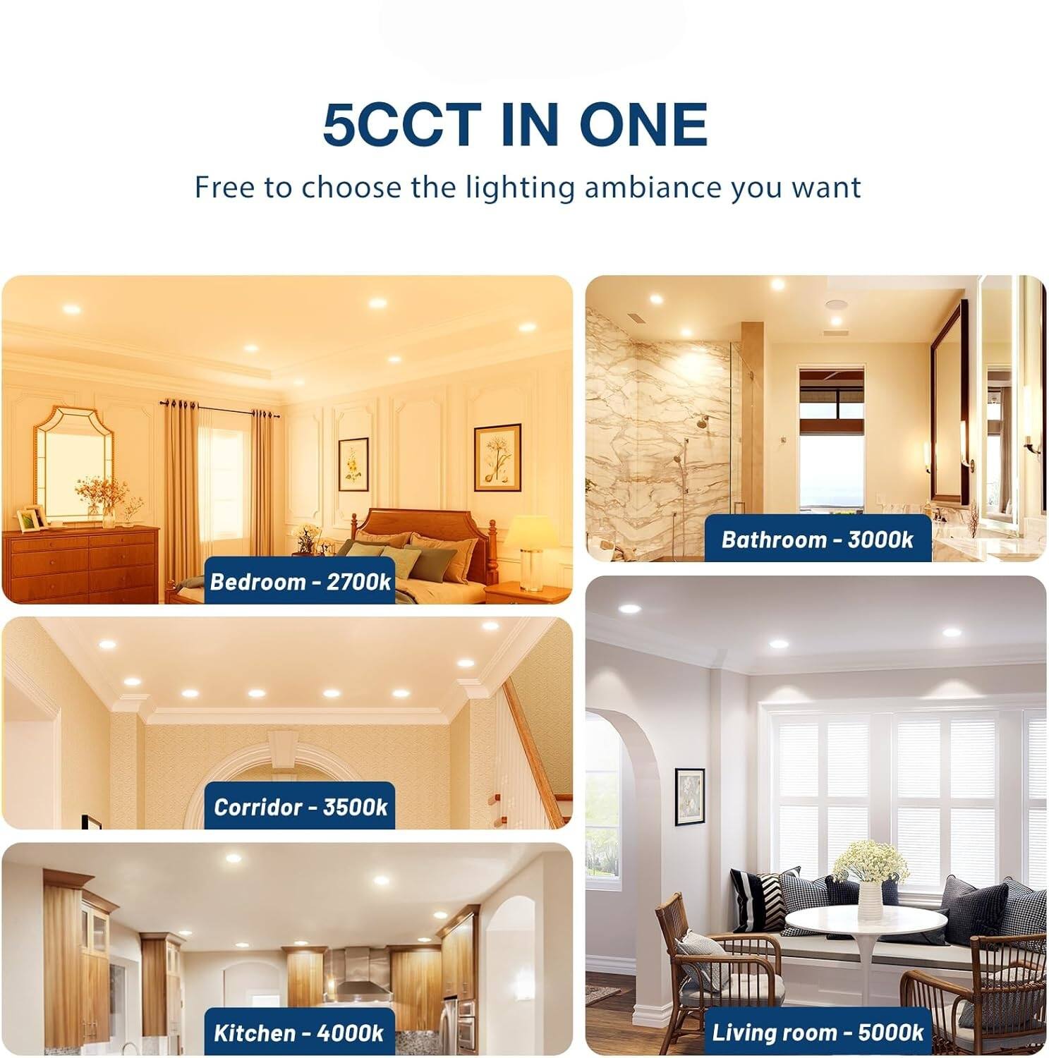 5CCT IN ONE  
Free to choose the lighting ambiance you want

- Bathroom - 3000k
- Bedroom - 2700k
- Corridor - 3500k
- Kitchen - 4000k
- Living room - 5000k