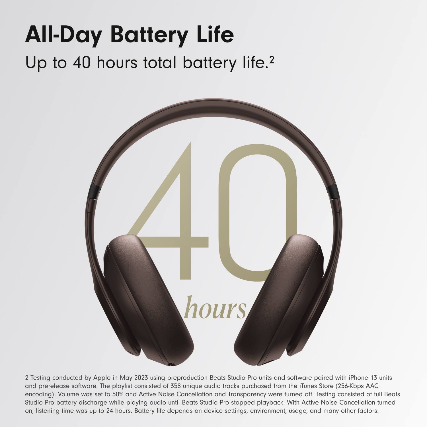 All-Day Battery Life  
Up to 40 hours total battery life.2  

2 Testing conducted by Apple in May 2023 using preproduction Beats Studio Pro units and software paired with iPhone 13 units and prerelease software. The playlist consisted of 358 unique audio tracks purchased from the iTunes Store (256-Kbps AAC encoding). Volume was set to 50% and Active Noise Cancellation and Transparency were turned off. Testing consisted of full Beats Studio Pro battery discharge while playing audio until Beats Studio Pro stopped playback. With Active Noise Cancellation turned on, listening time was up to 24 hours. Battery life depends on device settings, environment, usage, and many other factors.