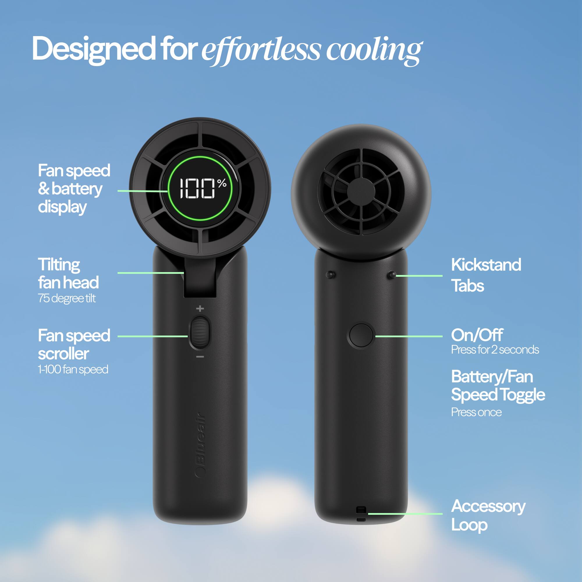 Designed for effortless cooling

- Fan speed & battery display
- Tilting fan head (75 degree tilt)
- Fan speed scroller (1-100 fan speed)
- OBlueair
- On/Off (Press for 2 seconds)
- Battery/Fan Speed Toggle (Press once)
- Accessory Loop
- Kickstand Tabs