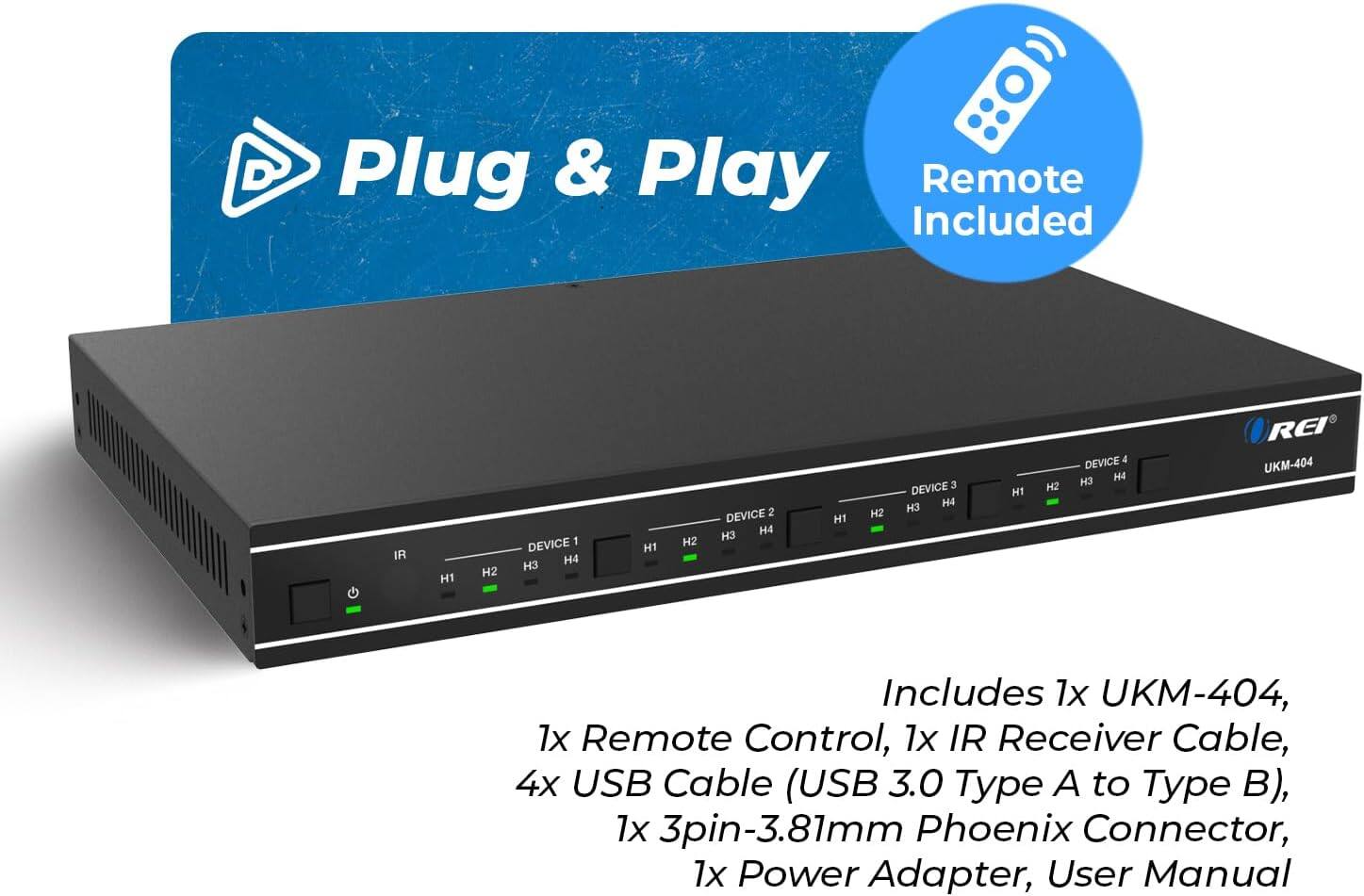 Plug & Play Remote Included IR H1 H2 DEVICE 1 H4 H3 H1 H2 DEVICE 2 H3 H4 H1 H2 DEVICE 3 H3 H4 H1 H2 DEVICE 4 H3 H4 REI UKM-404 Includes 1x UKM-404, 1x Remote Control, 1x IR Receiver Cable, 4x USB Cable (USB 3.0 Type A to Type B), 1x 3pin-3.81mm Phoenix Connector, 1x Power Adapter, User Manual