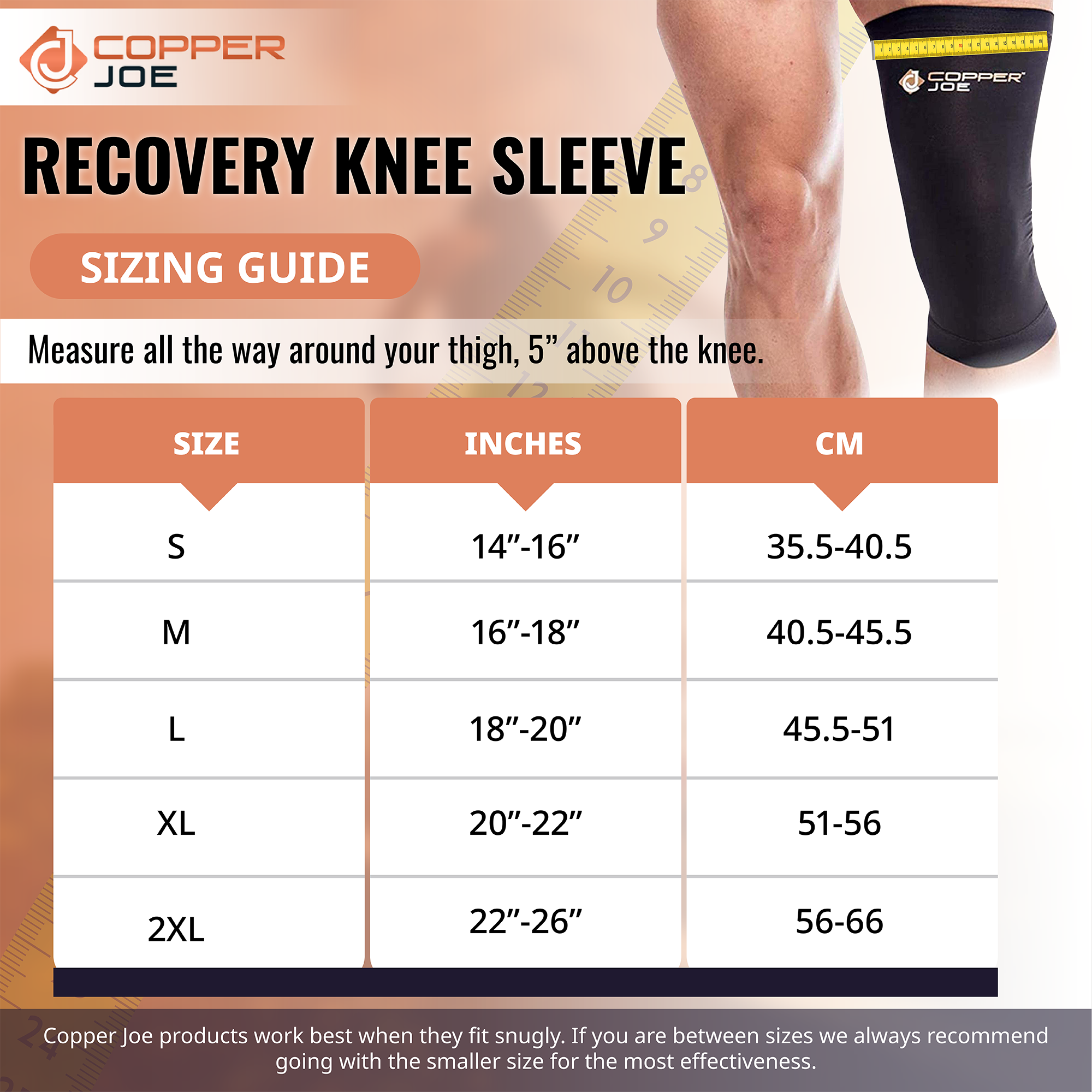 COPPER JOE

RECOVERY KNEE SLEEVE

SIZING GUIDE

Measure all the way around your thigh, 5" above the knee.

| SIZE | INCHES | CM |
|------|--------|----|
| S    | 14"-16" | 35.5-40.5 |
| M    | 16"-18" | 40.5-45.5 |
| L    | 18"-20" | 45.5-51  |
| XL   | 20"-22" | 51-56   |
| 2XL  | 22"-26" | 56-66   |

Copper Joe products work best when they fit snugly. If you are between sizes we always recommend going with the smaller size for the most effectiveness.