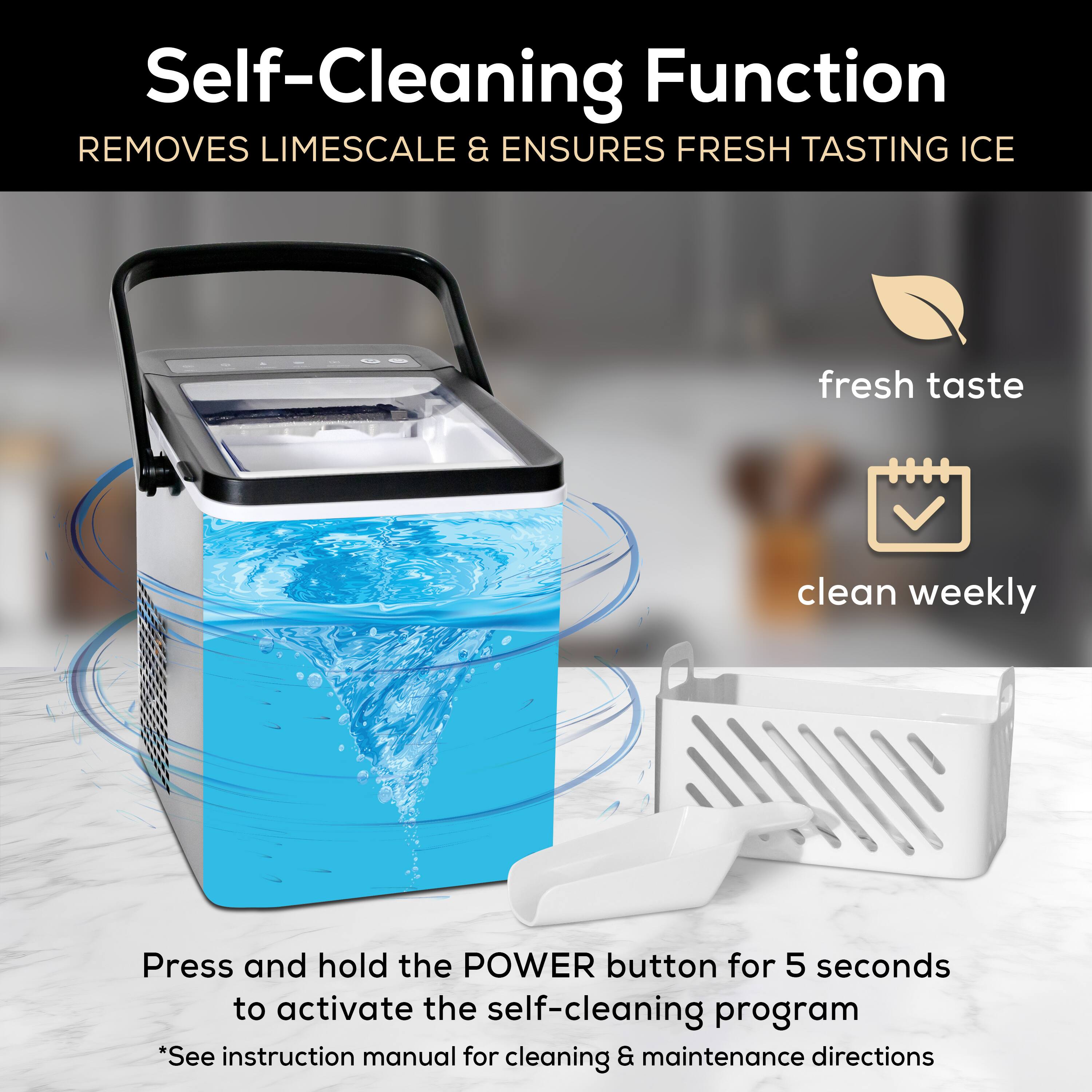 Self-Cleaning Function  
Removes Limescale & Ensures Fresh Tasting Ice  

Press and hold the POWER button for 5 seconds to activate the self-cleaning program  
*See instruction manual for cleaning & maintenance directions  

- Fresh taste  
- Clean weekly
