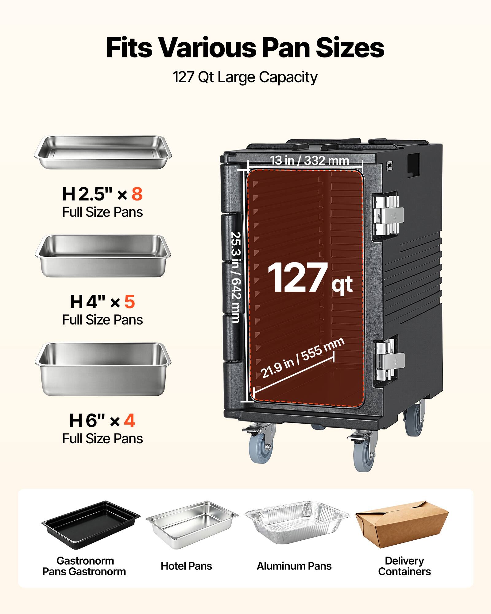 Fits Various Pan Sizes  
127 Qt Large Capacity  
13 in / 332 mm  
H2.5" x 8 Full Size Pans  
H4" x 5 Full Size Pans  
H6" x 4 Full Size Pans  
Gastronorm Pans  
Hotel Pans  
Aluminum Pans  
Delivery Containers
