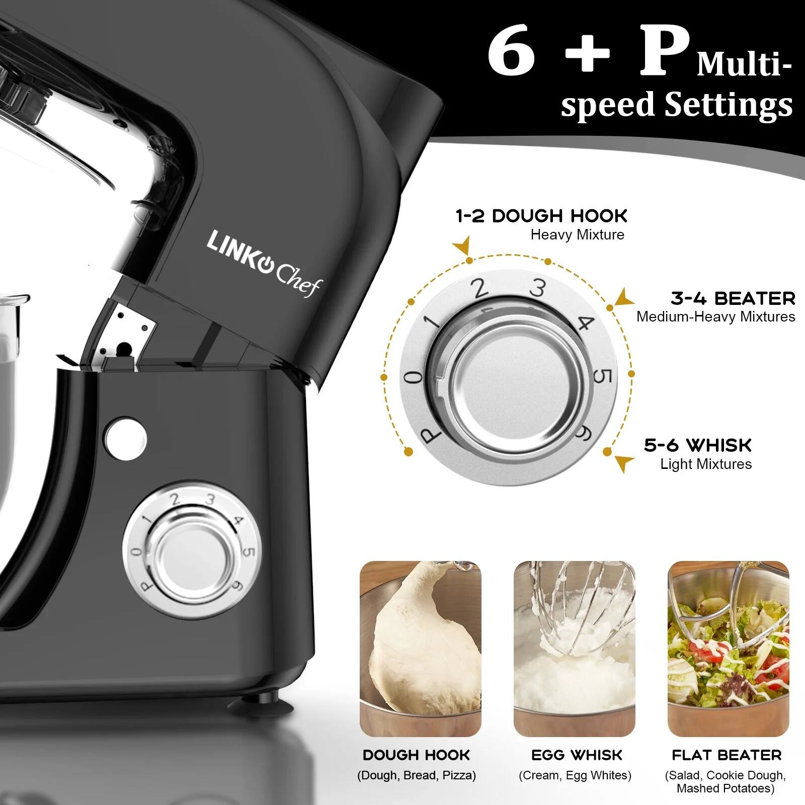 6 + P Multi- speed Settings

1-2 DOUGH HOOK Heavy Mixture

3-4 BEATER Medium-Heavy Mixtures

5-6 WHISK Light Mixtures

DOUGH HOOK (Dough, Bread, Pizza)

EGG WHISK (Cream, Egg Whites)

FLAT BEATER (Salad, Cookie Dough, Mashed Potatoes)