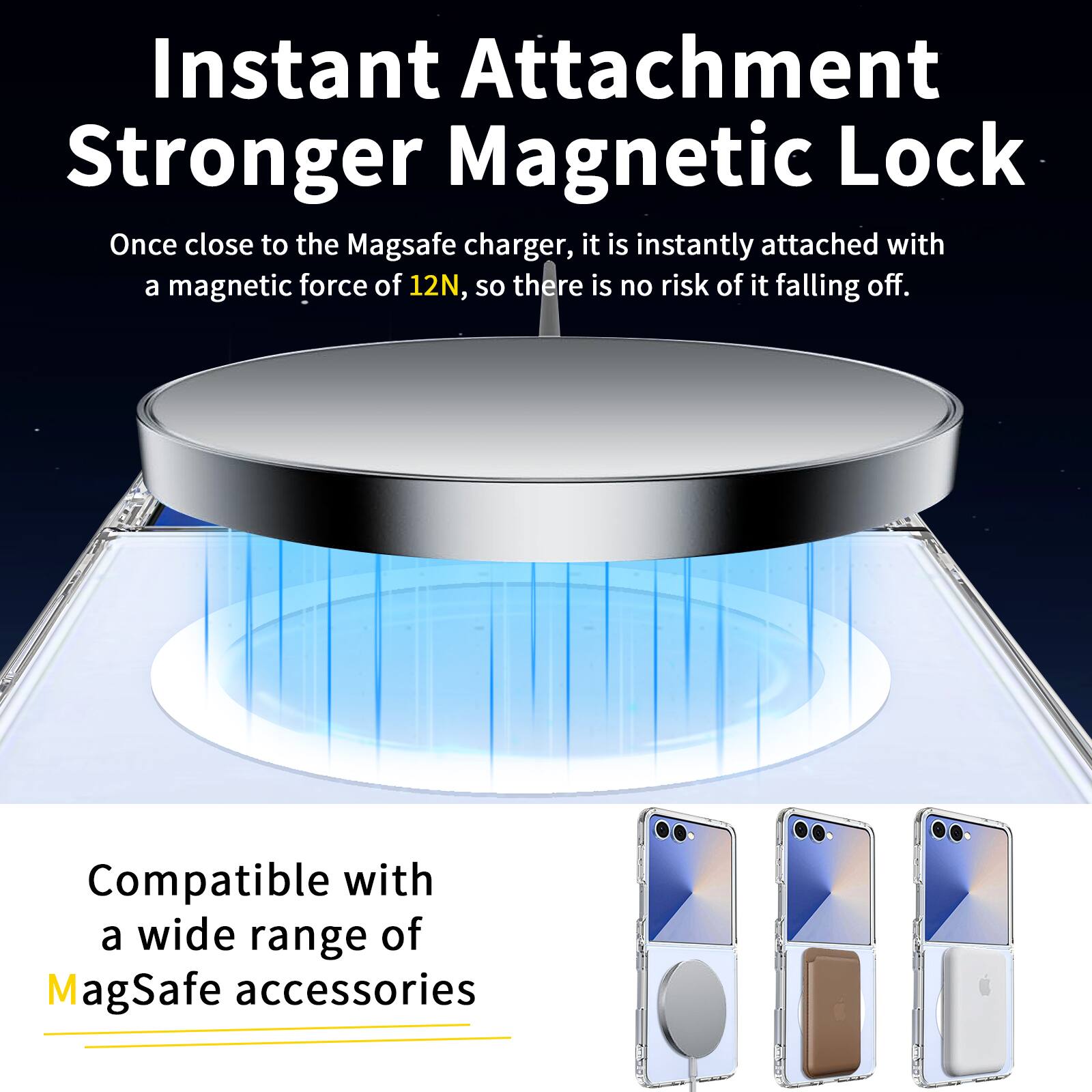Instant Attachment Stronger Magnetic Lock  
Once close to the MagSafe charger, it is instantly attached with a magnetic force of 12N, so there is no risk of it falling off.  
Compatible with a wide range of MagSafe accessories