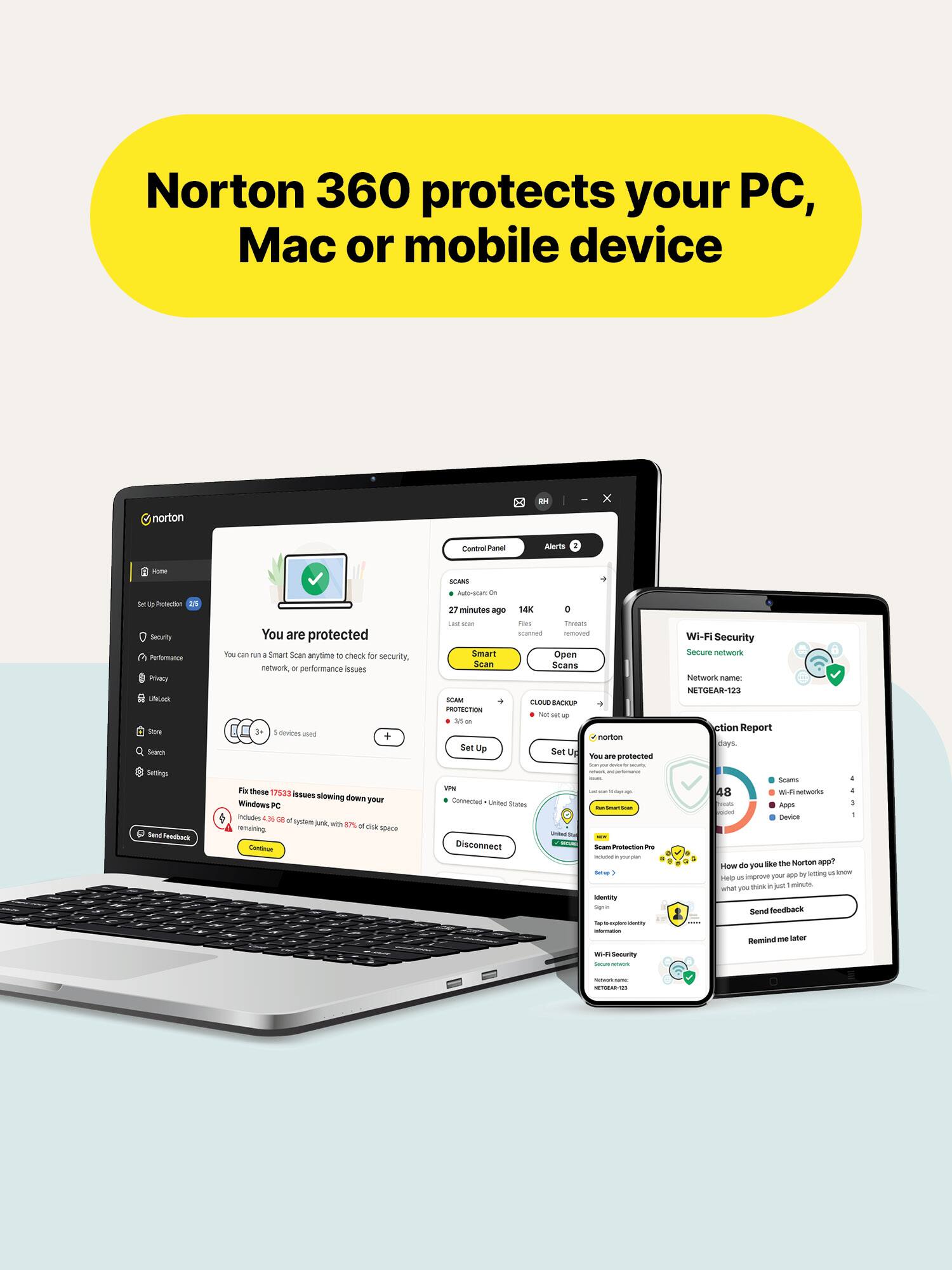 Norton 360 protects your PC, Mac or mobile device

norton
Control Panel
Alerts
some 16 by Protection 20 Security Performance Princy UnLect Store Search
You are protected You can run a Smart Scan anytime to check for security, network, or performance issues devices used +
SCARD Auto-son on 27 minutes ago 14K 0 LABY seas Files Threats scanned removed Smart Open Scan Scans SCAM CLOUD-BACKUP PROTECTION Not MI up 20 in norton Set Up Set Up You are protected
Wi-Fi Security Secure network Network name: NETGEAR-123 ction Report days.
Settings Serving Feedback
For these 17533 issues slowing down Windows your PC Includes 4.30 GB a system junk, with 87% remaining disk spece Continue
10% Connected United States Disconnect
- BY
- Storyboard - TSTAL Gram Protection Pm - - identity Signin  mujokens - internation. WI-F Security Service DOMINI
Scams - 48 W- netherink 4 Apps 1 Device How do you like the Norton app? by letting us know Help us improve