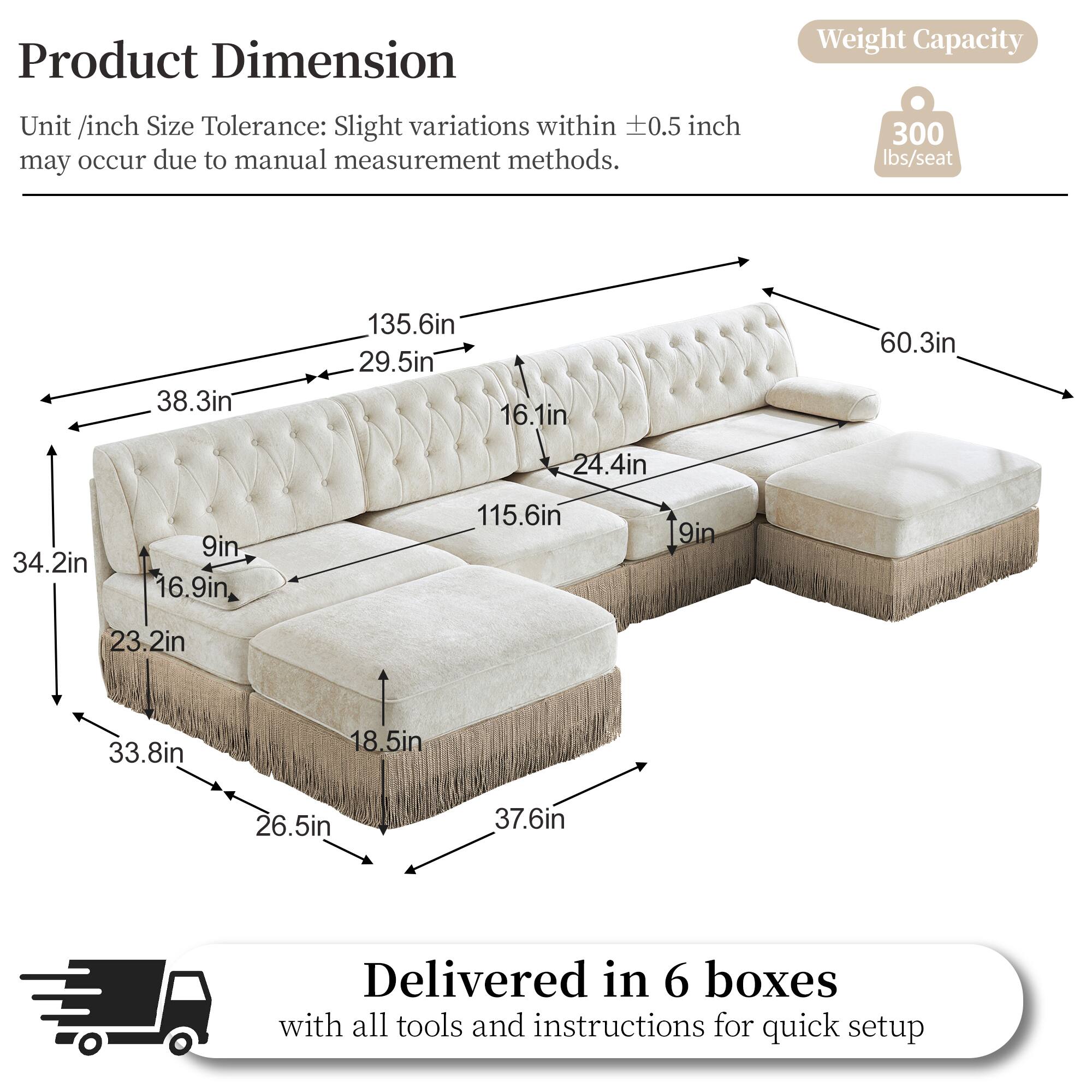 Product Dimension  
Weight Capacity  
Unit /inch Size Tolerance: Slight variations within 0.5 inch may occur due to manual measurement methods.  
300 lbs/seat  
38.3in  
135.6in  
29.5in  
16.1in  
60.3in  
24.4in  
34.2in  
9in  
16.9in  
115.6in  
9in  
23.2in  
33.8in  
18.5in  
26.5in  
37.6in  
Delivered in 6 boxes with all tools and instructions for quick setup