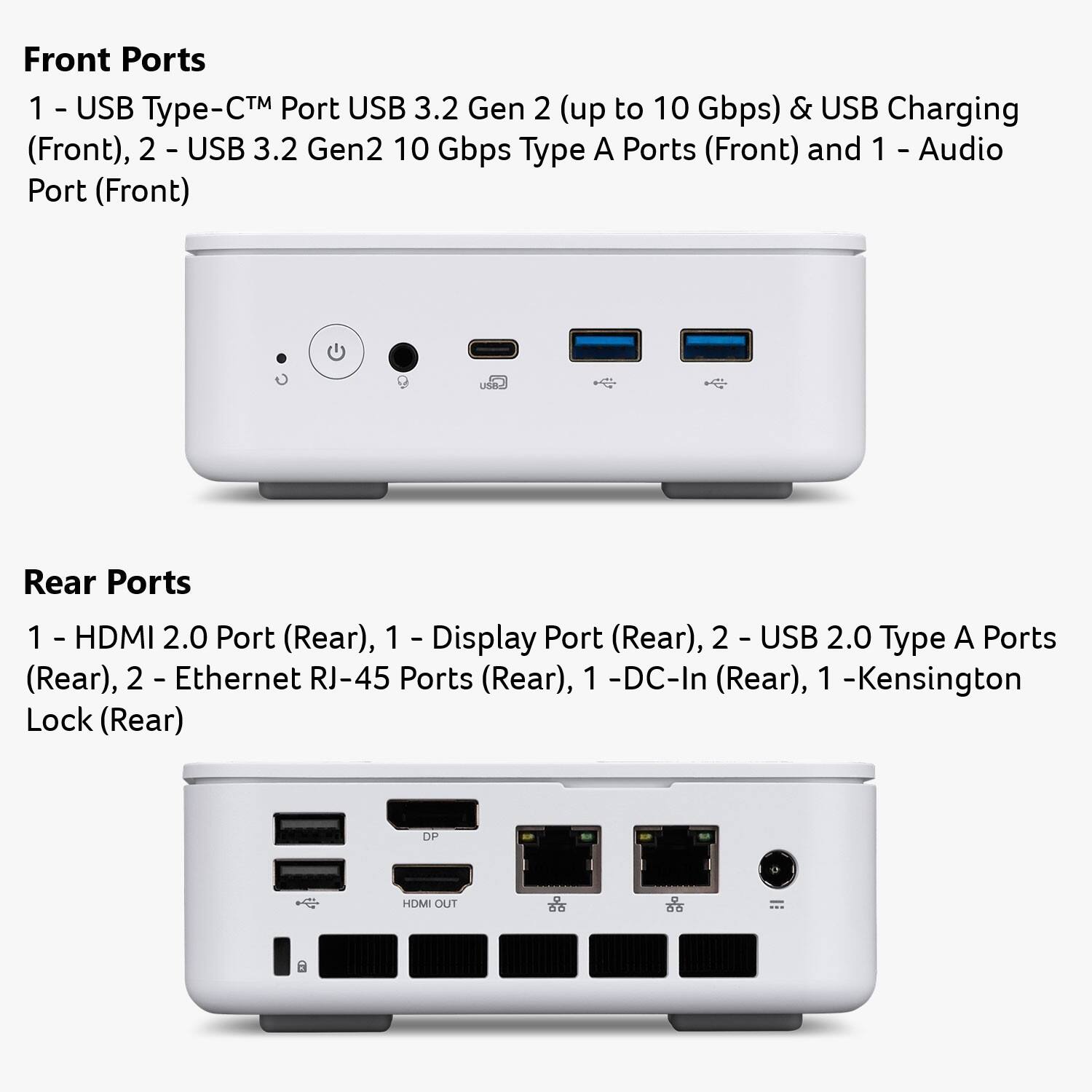 Front Ports  
1 - USB Type-C™ Port USB 3.2 Gen 2 (up to 10 Gbps) & USB Charging (Front),  
2 - USB 3.2 Gen2 10 Gbps Type A Ports (Front) and 1 - Audio Port (Front)

Rear Ports  
1 - HDMI 2.0 Port (Rear),  
1 - Display Port (Rear),  
2 - USB 2.0 Type A Ports (Rear),  
2 - Ethernet RJ-45 Ports (Rear),  
1 - DC-In (Rear),  
1 - Kensington Lock (Rear)