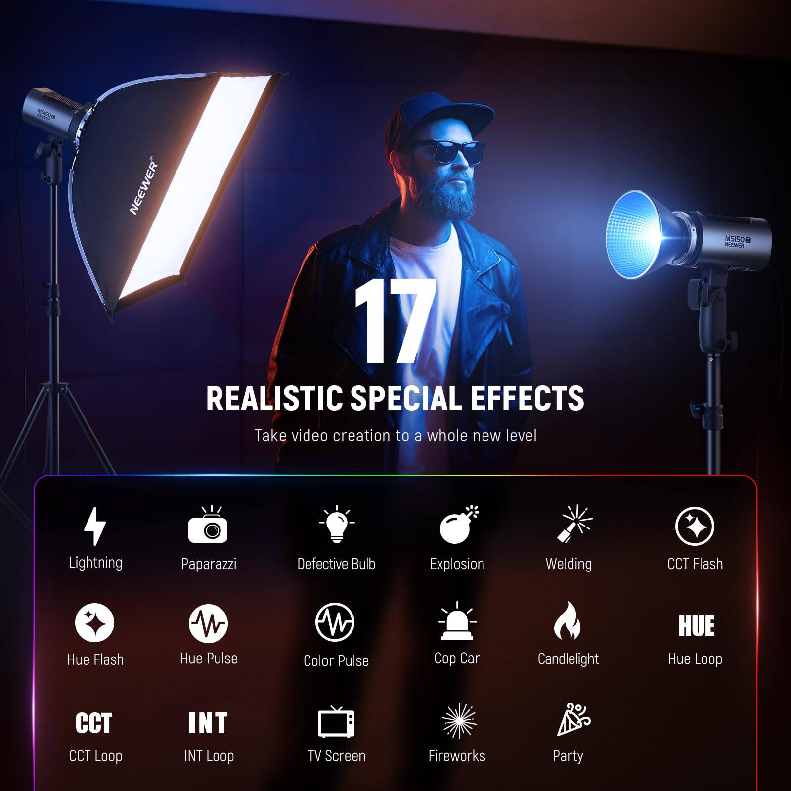 NEEWER 17 REALISTIC SPECIAL EFFECTS  
Take video creation to a whole new level  

- Lightning  
- Paparazzi  
- Defective Bulb  
- Explosion  
- Welding  
- CCT Flash  
- Hue Flash  
- Hue Pulse  
- Color Pulse  
- Cop Car  
- Candlelight  
- Hue Loop  
- CCT Loop  
- INT Loop  
- TV Screen  
- Fireworks  
- Party
