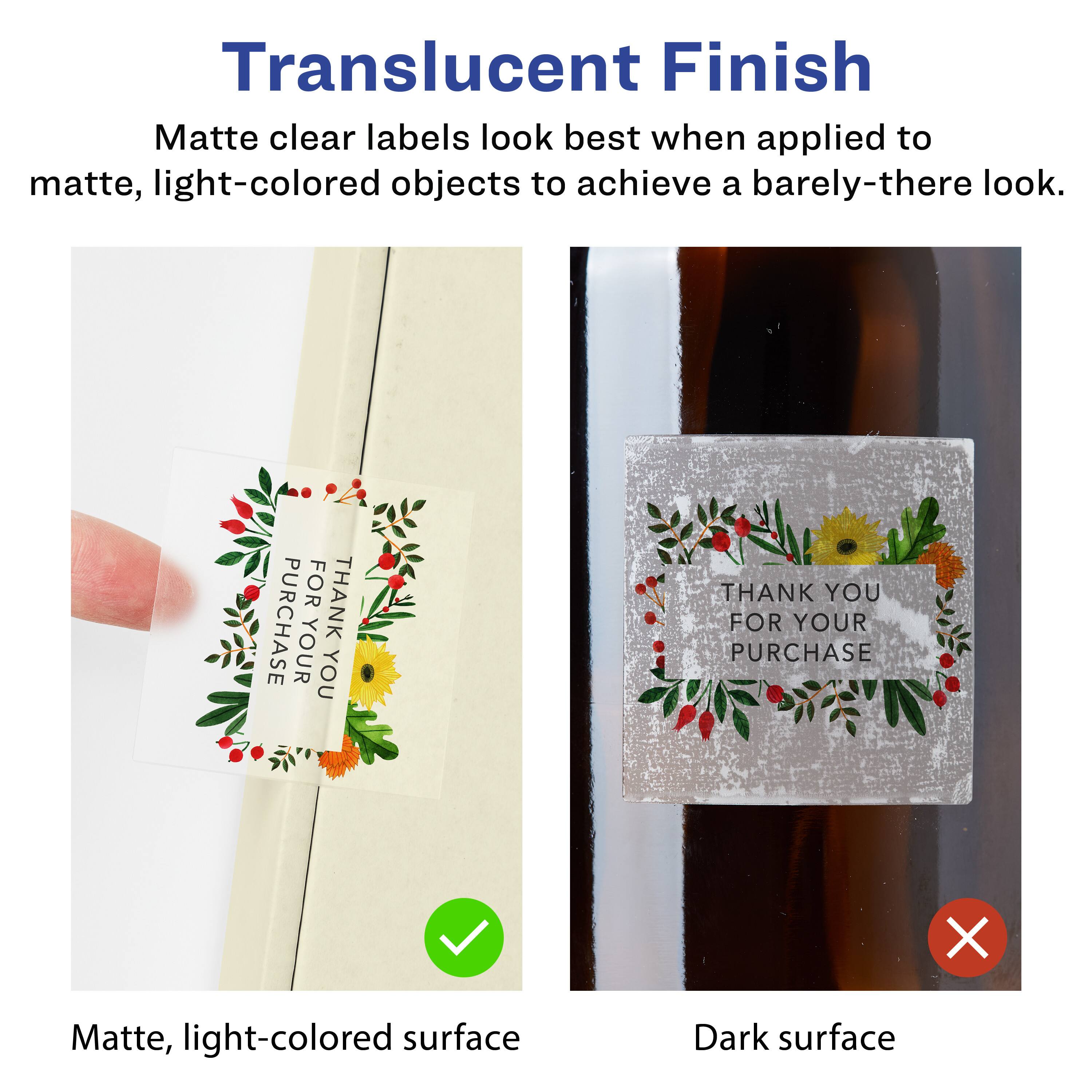 Translucent Finish

Matte clear labels look best when applied to matte, light-colored objects to achieve a barely-there look.

Matte, light-colored surface

Dark surface