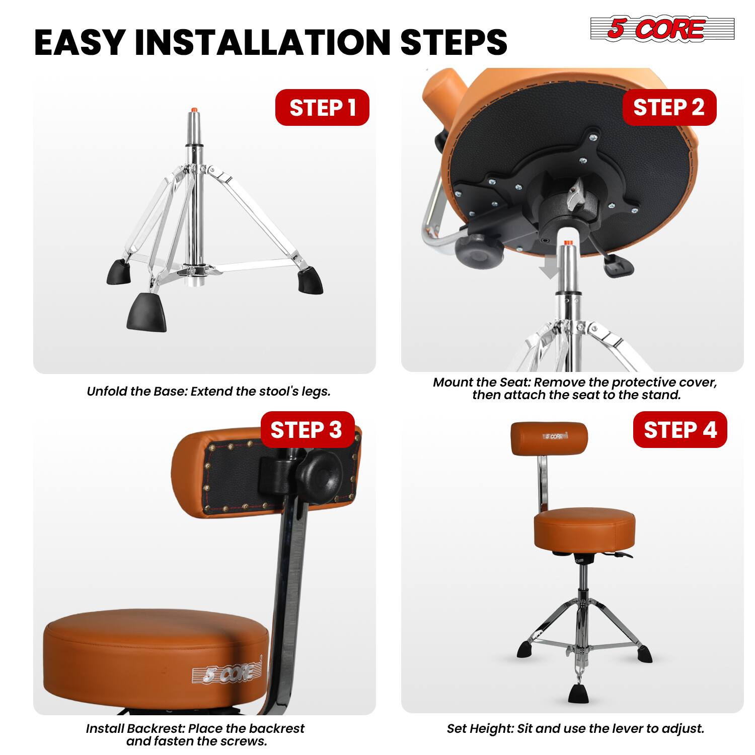 EASY INSTALLATION STEPS

5 CORE

STEP 1
Unfold the Base: Extend the stool's legs.

STEP 2
Mount the Seat: Remove the protective cover, then attach the seat to the stand.

STEP 3
Install Backrest: Place the backrest and fasten the screws.

STEP 4
Set Height: Sit and use the lever to adjust.