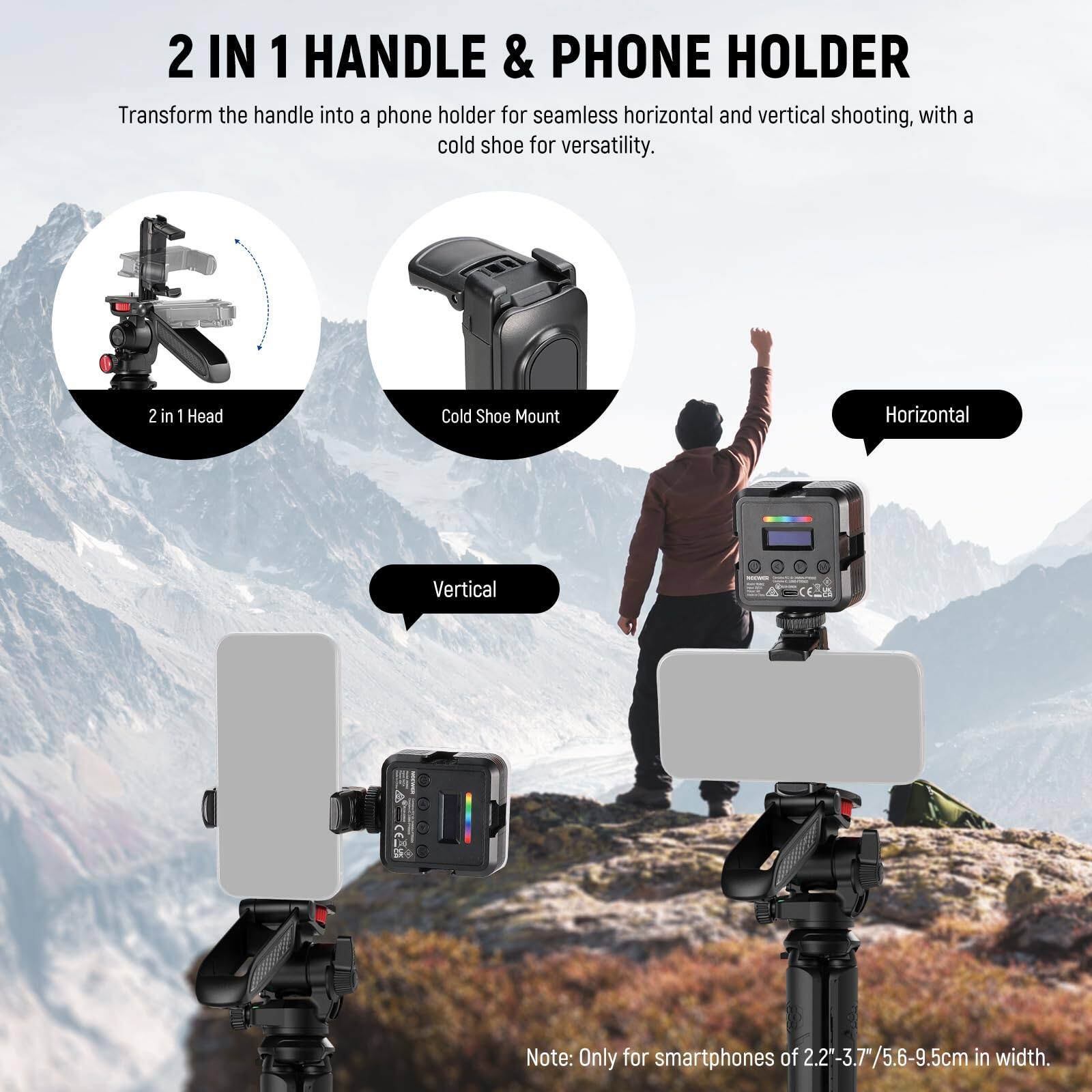 2 IN 1 HANDLE & PHONE HOLDER

Transform the handle into a phone holder for seamless horizontal and vertical shooting, with a cold shoe for versatility.

- 2 in 1 Head
- Cold Shoe Mount

Horizontal  
Vertical

Note: Only for smartphones of 2.2-3.7"/5.6-9.5cm in width.
