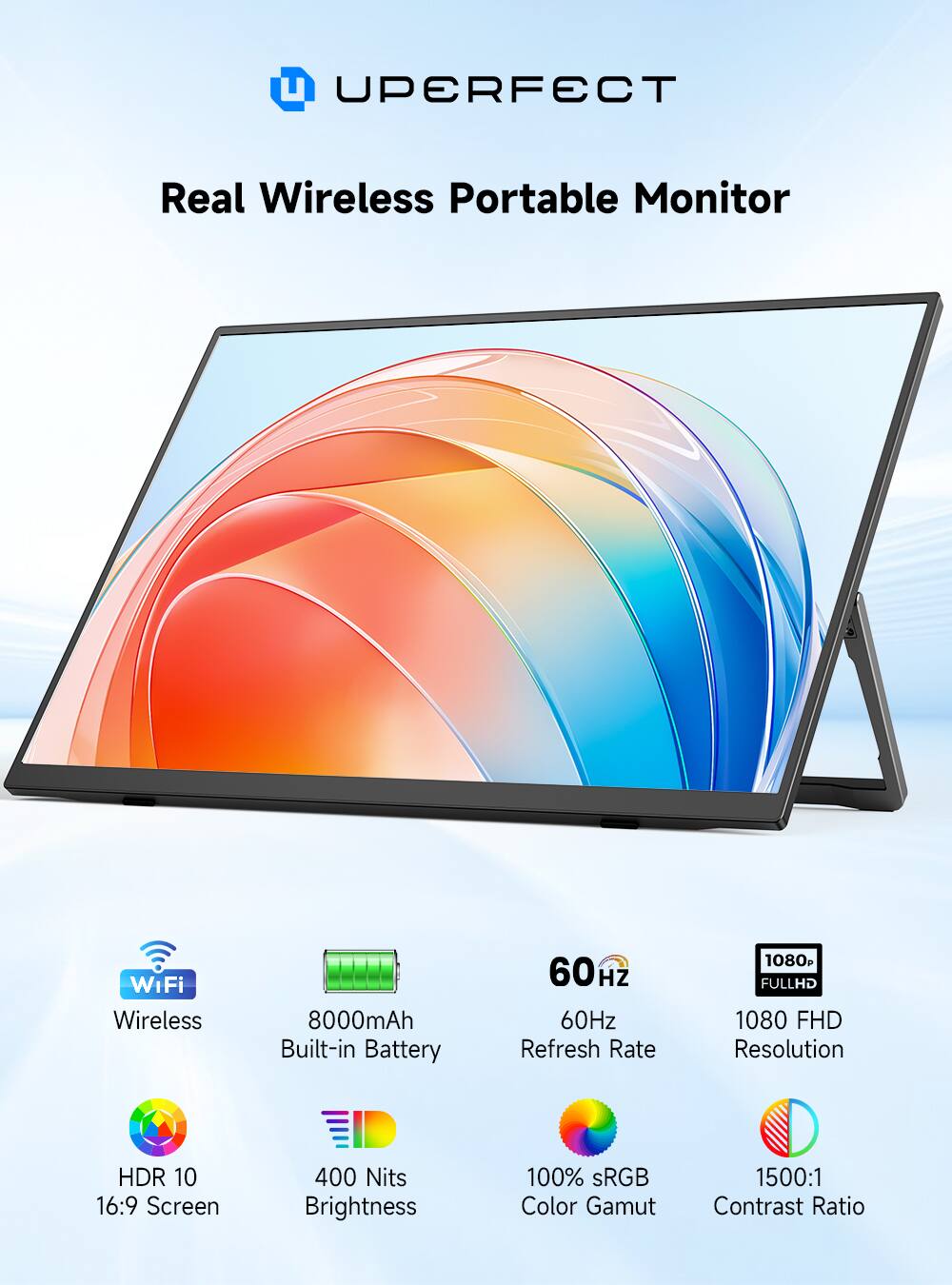 UPERFECT  
Real Wireless Portable Monitor  
WiFi Wireless  
8000mAh Built-in Battery  
60Hz Refresh Rate  
1080 FHD Resolution  
HDR 10 16:9 Screen  
400 Nits Brightness  
100% sRGB Color Gamut  
1500:1 Contrast Ratio