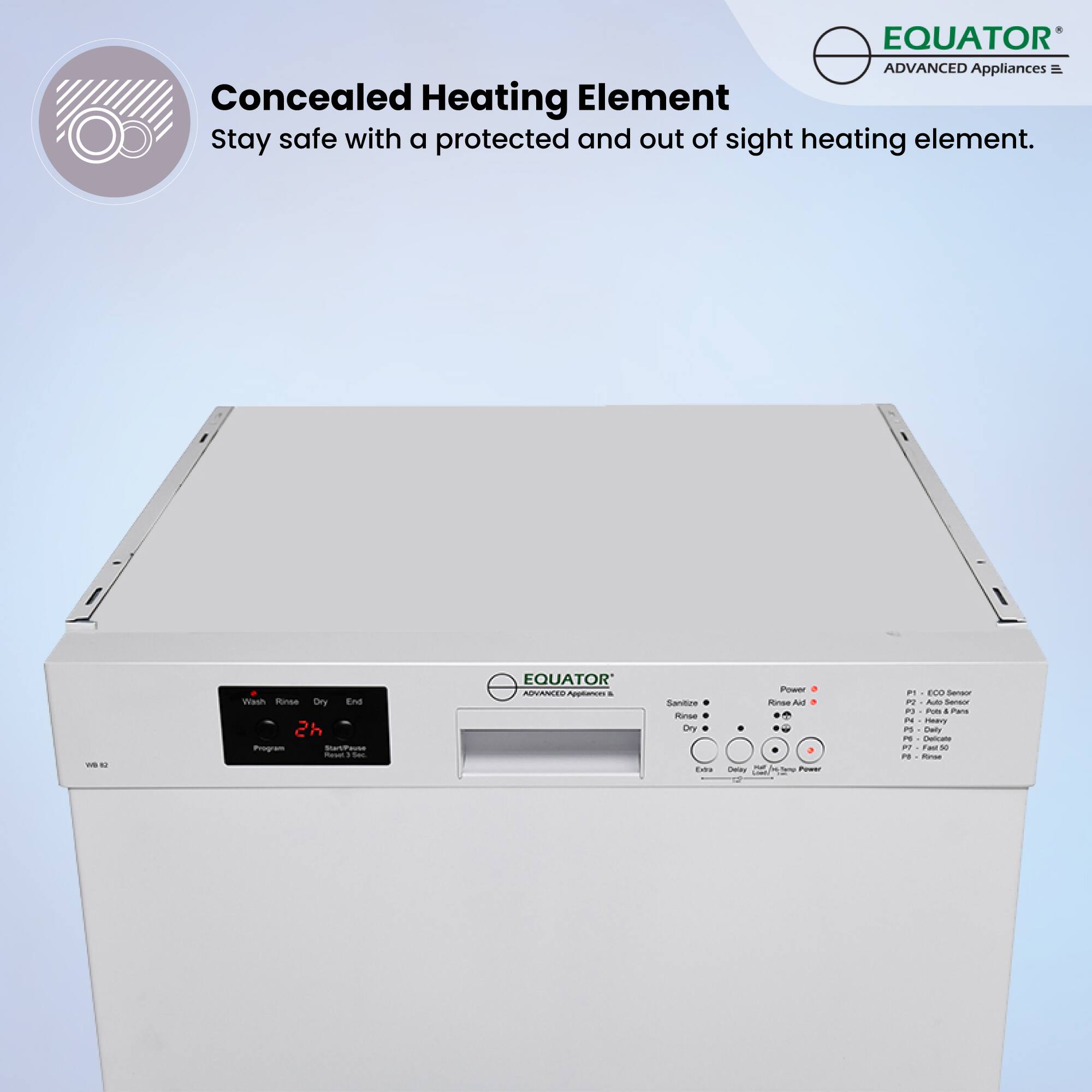 Concealed Heating Element  
Stay safe with a protected and out of sight heating element.

EQUATOR  
ADVANCED Appliances

Wash Rinse Dry End  
2h Program  
Start/Pause  
Repeat 3 Sec

Sanitize  
Rinse  
Dry  
End

Power  
Rinse Aid  
Dry  
End  
Daily  
Cancel/Timer Power

P1 - Eco Sensor  
P2 - Pure & San  
P3 - Heavy  
P4 - Delicate  
P5 - Rinse