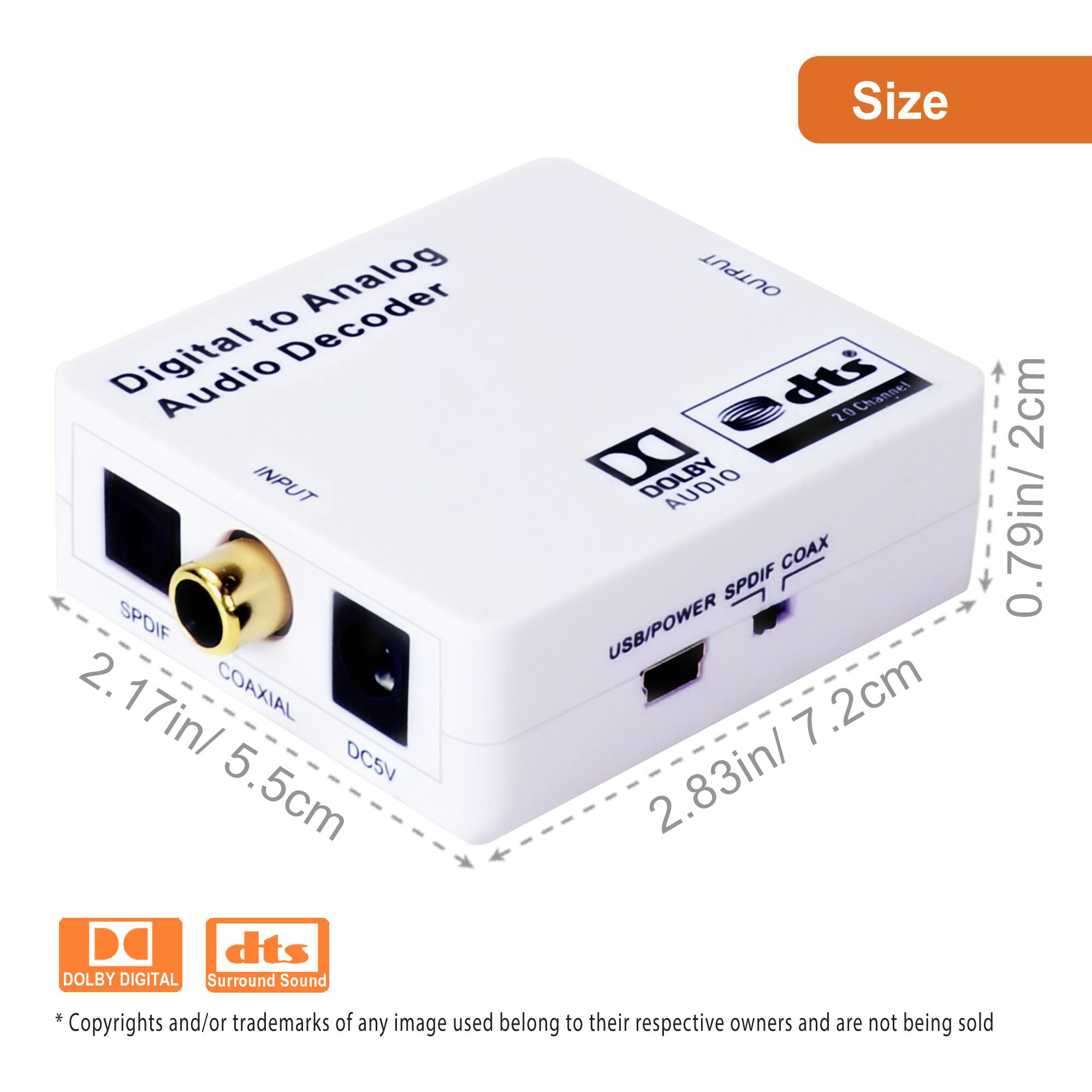 **Size**

- **INPUT**
  - SPDIF: 2.17in / 5.5cm
  - COAXIAL: 2.17in / 5.5cm
  - DC5V: 2.17in / 5.5cm

- **OUTPUT**
  - USB/POWER: 2.83in / 7.2cm
  - SPDIF COAX: 2.83in / 7.2cm

- **Dimensions**
  - Height: 0.79in / 2cm
  - Width: 2.83in / 7.2cm
  - Depth: 2.17in / 5.5cm

**Features**
- Digital to Analog Audio Decoder
- DOLBY DIGITAL
- dts Surround Sound

*Copyrights and/or trademarks of any image used belong to their respective owners and are not being sold.