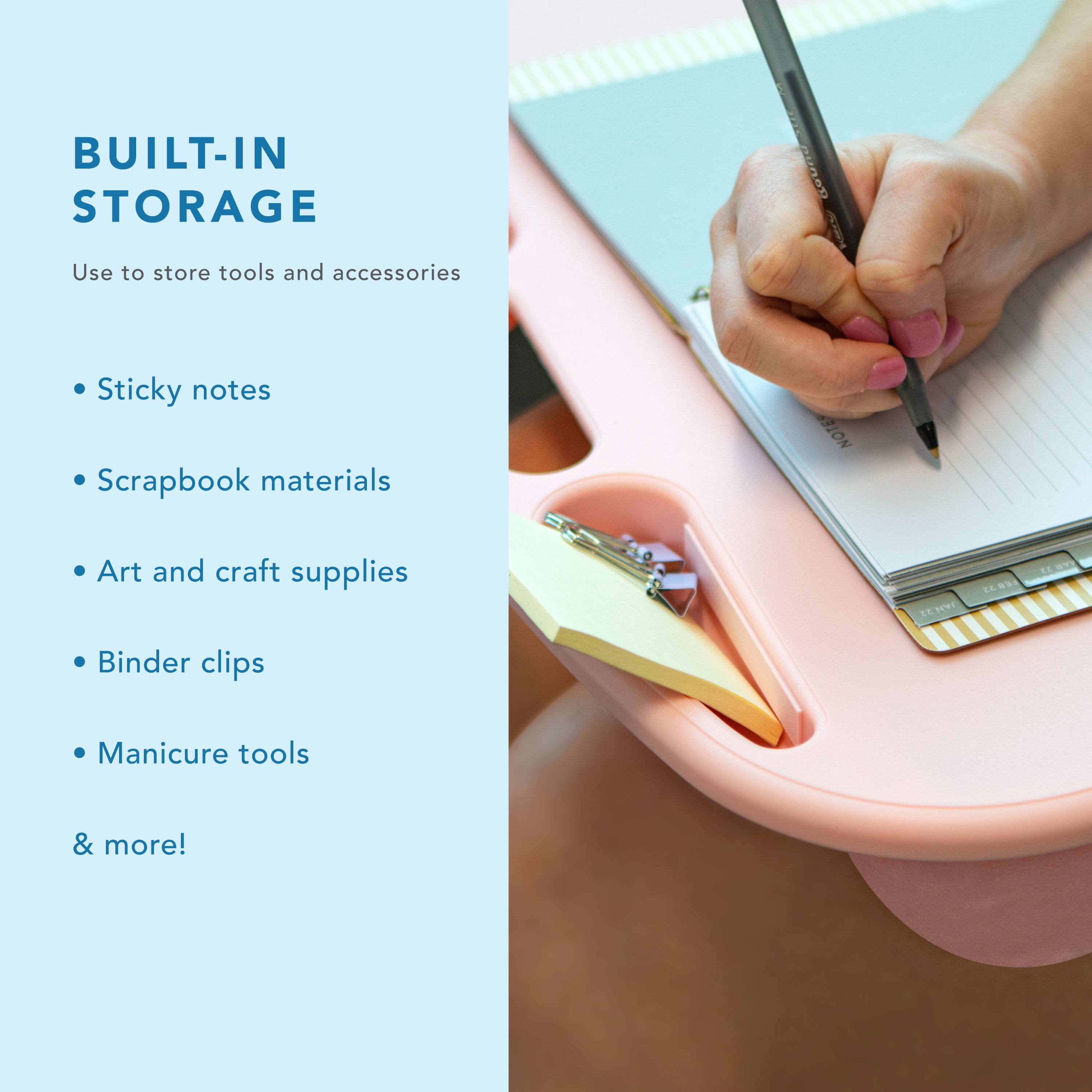 BUILT-IN STORAGE  
Use to store tools and accessories  
- Sticky notes  
- Scrapbook materials  
- Art and craft supplies  
- Binder clips  
- Manicure tools  
& more!
