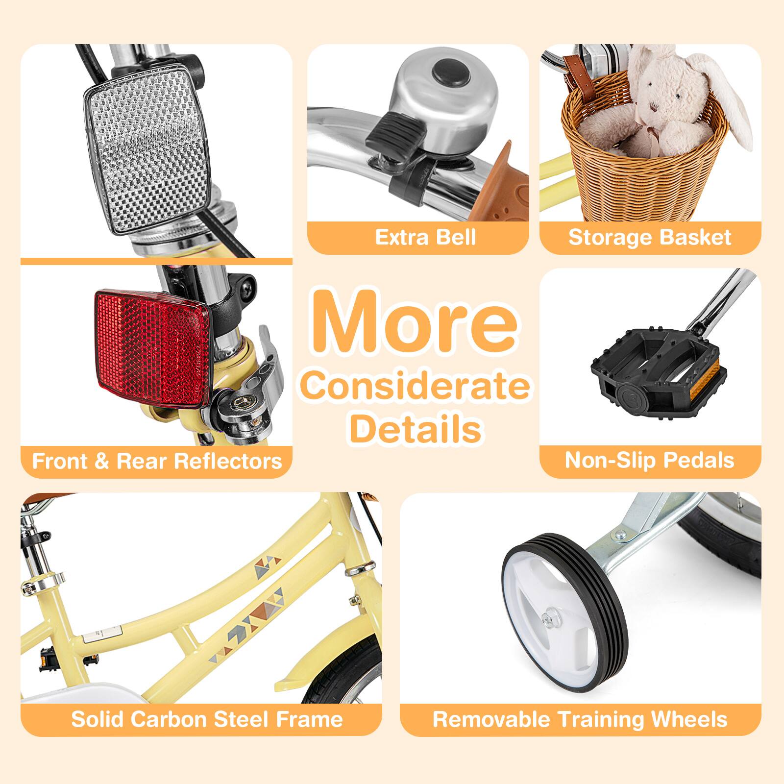 Extra Bell  
Storage Basket  
Front & Rear Reflectors  
Non-Slip Pedals  
Solid Carbon Steel Frame  
Removable Training Wheels  

More Considerate Details