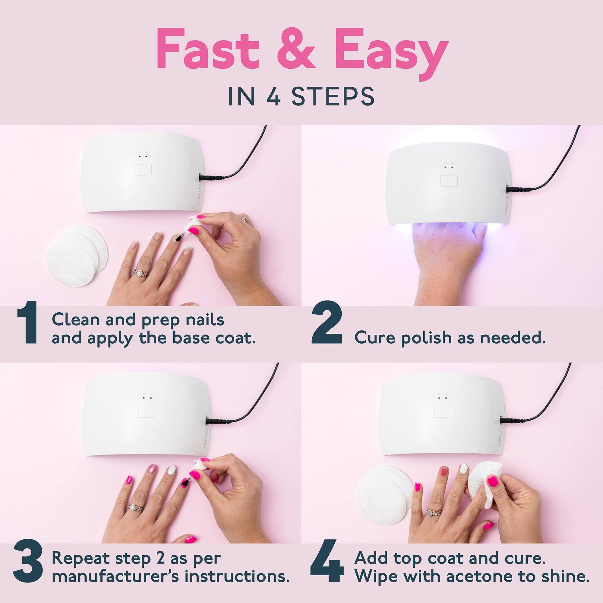 Fast & Easy  
IN 4 STEPS

1. Clean and prep nails and apply the base coat.

2. Cure polish as needed.

3. Repeat step 2 as per manufacturer's instructions.

4. Add top coat and cure. Wipe with acetone to shine.