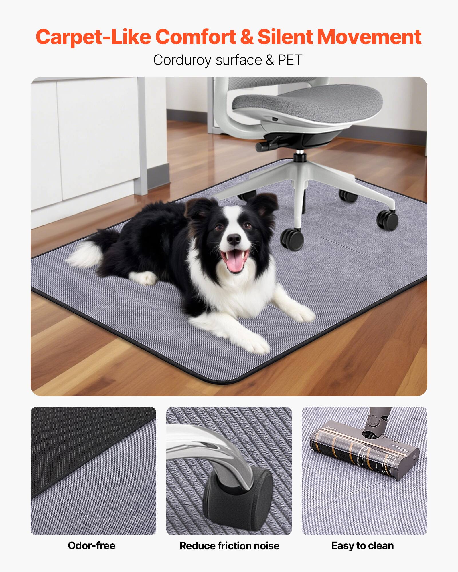 Carpet-Like Comfort & Silent Movement  
Corduroy surface & PET  

Odor-free  
Reduce friction noise  
Easy to clean