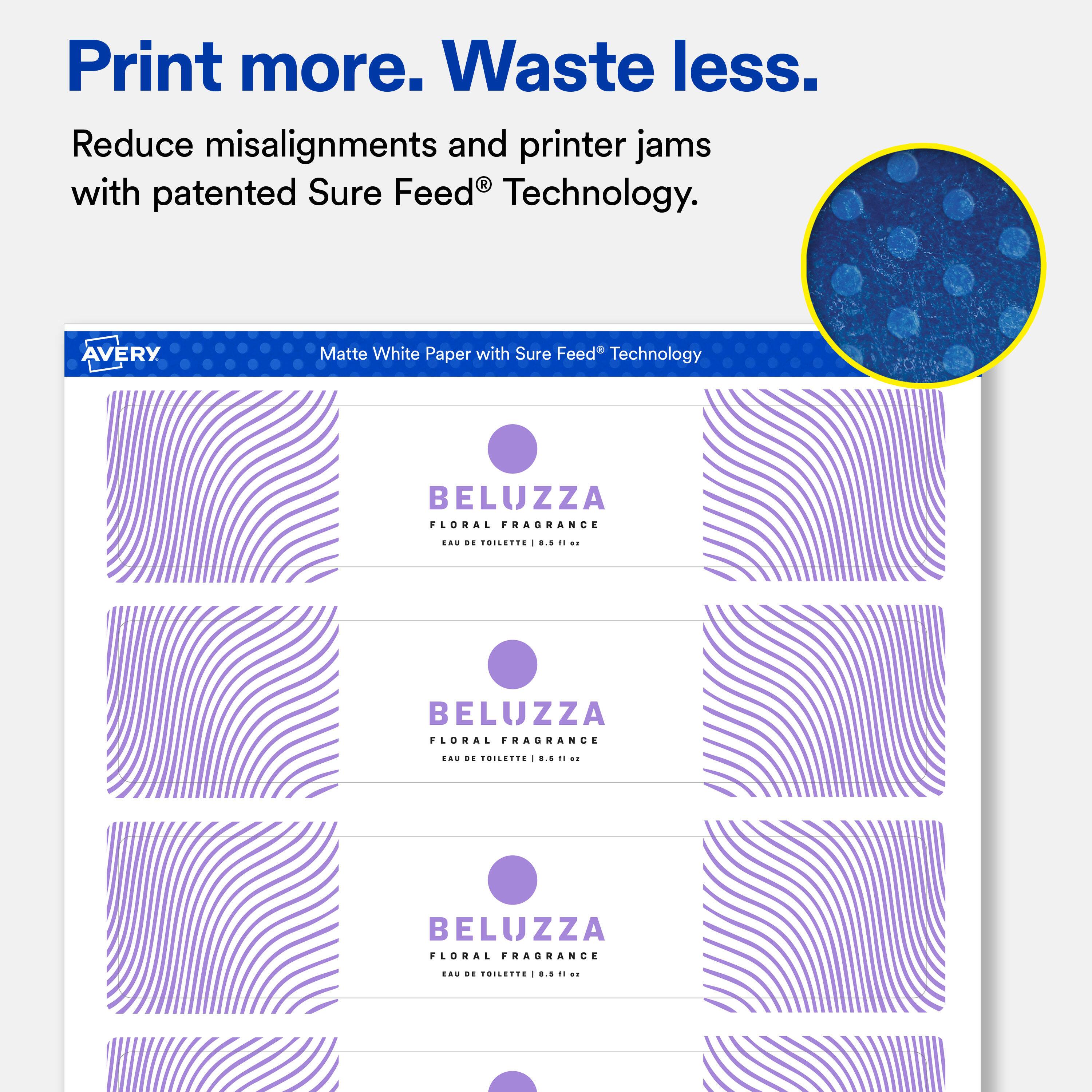 Print more. Waste less.  
Reduce misalignments and printer jams with patented Sure Feed® Technology.  

AVERY  
Matte White Paper with Sure Feed® Technology  

BELUZZA FLORAL FRAGRANCE  
EAU DE TOILETTE 8.5 fl oz  

BELUZZA FLORAL FRAGRANCE  
EAU DE TOILETTE 0.5 fl oz  

BELUZZA FLORAL FRAGRANCE  
EAU DE TOILETTE 1.5 fl oz