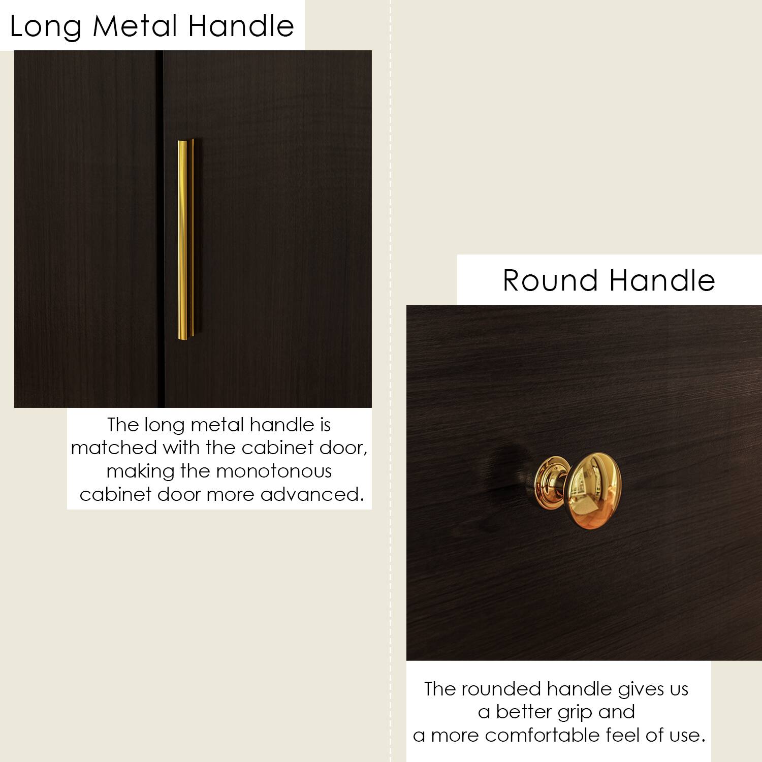 Long Metal Handle: The long metal handle is matched with the cabinet door, making the monotonous cabinet door more advanced.
Round Handle: The rounded handle gives us a better grip and a more comfortable feel of use.