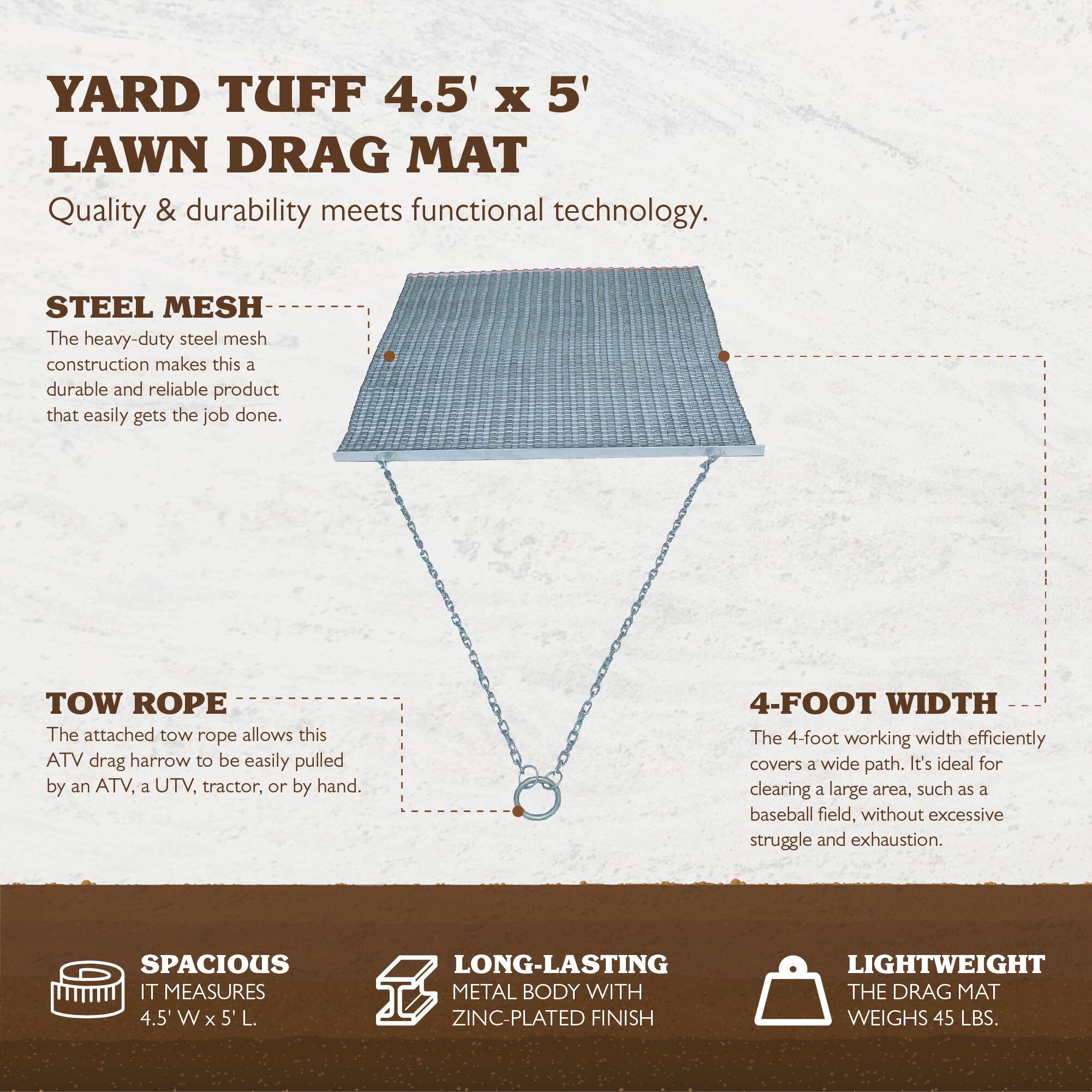 YARD TUFF 4.5' x 5' LAWN DRAG MAT  
Quality & durability meets functional technology.

**STEEL MESH**  
The heavy-duty steel mesh construction makes this a durable and reliable product that easily gets the job done.

**TOW ROPE**  
The attached tow rope allows this ATV drag harrow to be easily pulled by an ATV, a UTV, tractor, or by hand.

**4-FOOT WIDTH**  
The 4-foot working width efficiently covers a wide path. It's ideal for clearing a large area, such as a baseball field, without excessive struggle and exhaustion.

**SPACIOUS**  
IT MEASURES 4.5' W x 5' L.

**LONG-LASTING METAL BODY WITH ZINC-PLATED FINISH**

**LIGHTWEIGHT**  
THE DRAG MAT WEIGHS 45 LBS.