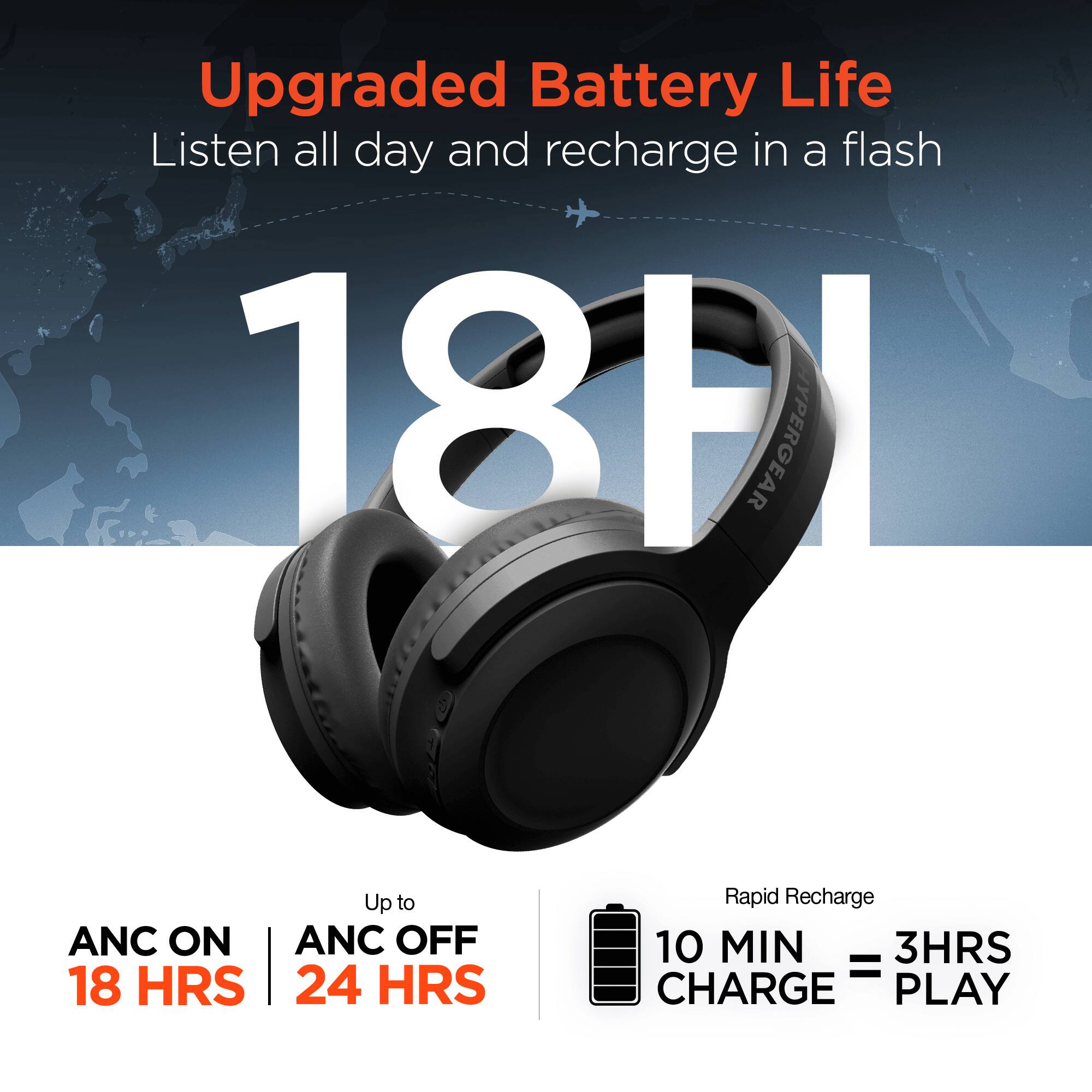 Upgraded Battery Life  
Listen all day and recharge in a flash  

18 HRS  

ANC ON | ANC OFF  
18 HRS | 24 HRS  

Rapid Recharge  
10 MIN CHARGE = 3 HRS PLAY