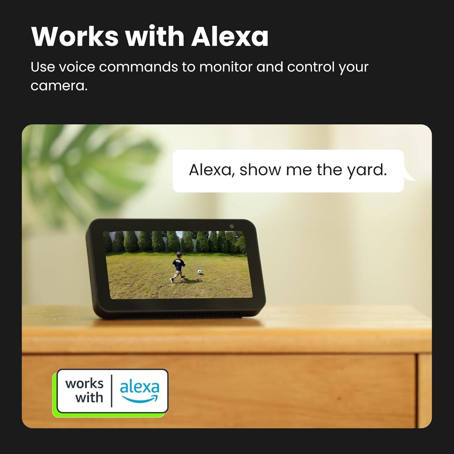 Works with Alexa

Use voice commands to monitor and control your camera.

Alexa, show me the yard.