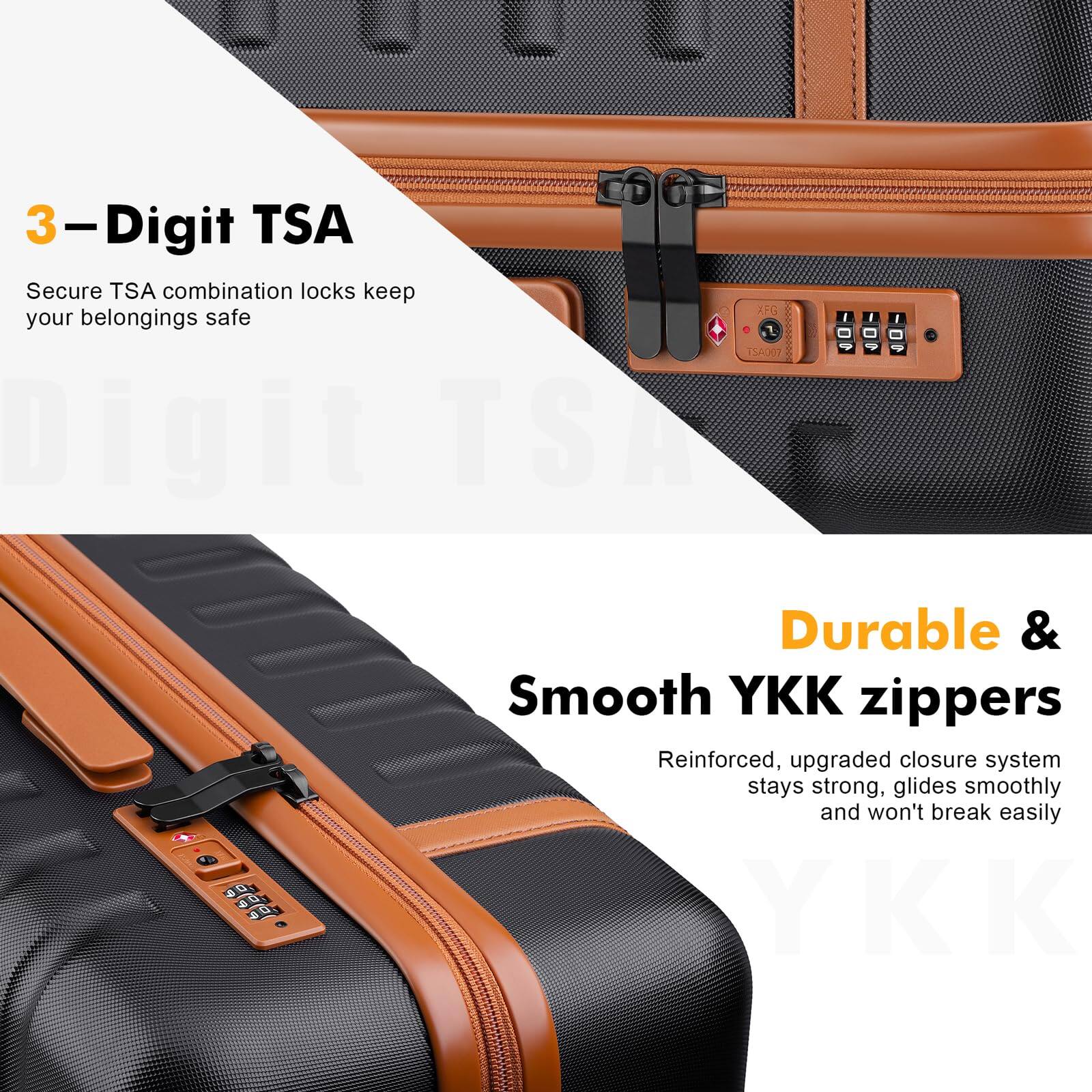 3-Digit TSA  
Secure TSA combination locks keep your belongings safe  

Durable & Smooth YKK zippers  
Reinforced, upgraded closure system stays strong, glides smoothly and won't break easily