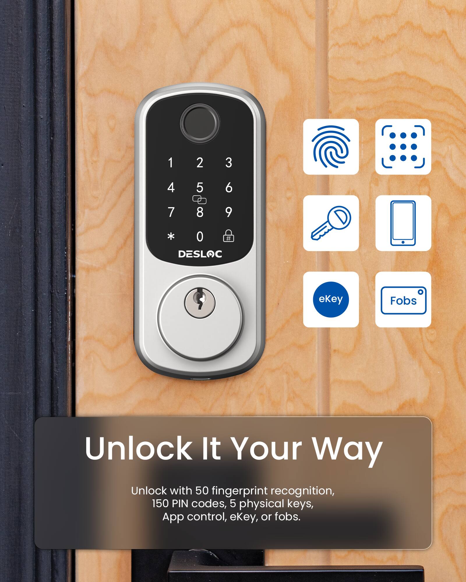 1 2 3 4 5 6 7 8 9 * 0 DESLOC ekey Fobs Unlock It Your Way Unlock with 50 fingerprint recognition, 150 PIN codes, 5 physical keys, App control, ekey, or fobs.