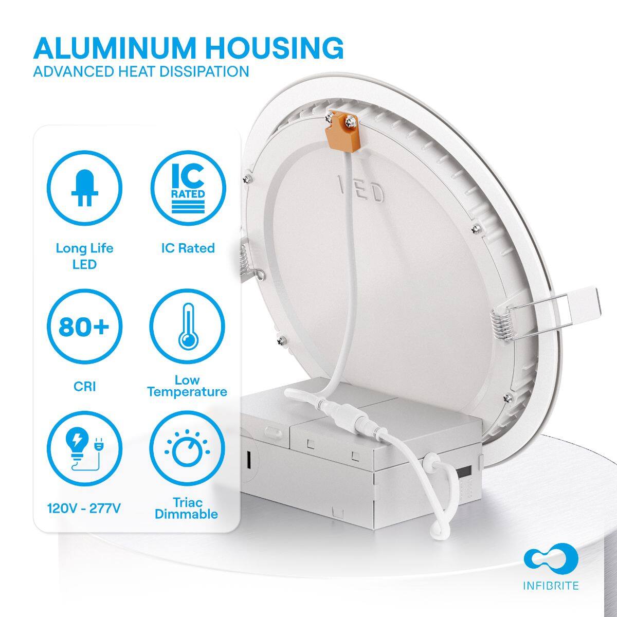 ALUMINUM HOUSING  
ADVANCED HEAT DISSIPATION  

- Long Life LED  
- IC Rated  
- 80+ CRI  
- Low Temperature  
- 120V - 277V  
- Triac Dimmable  

INFIBRITE