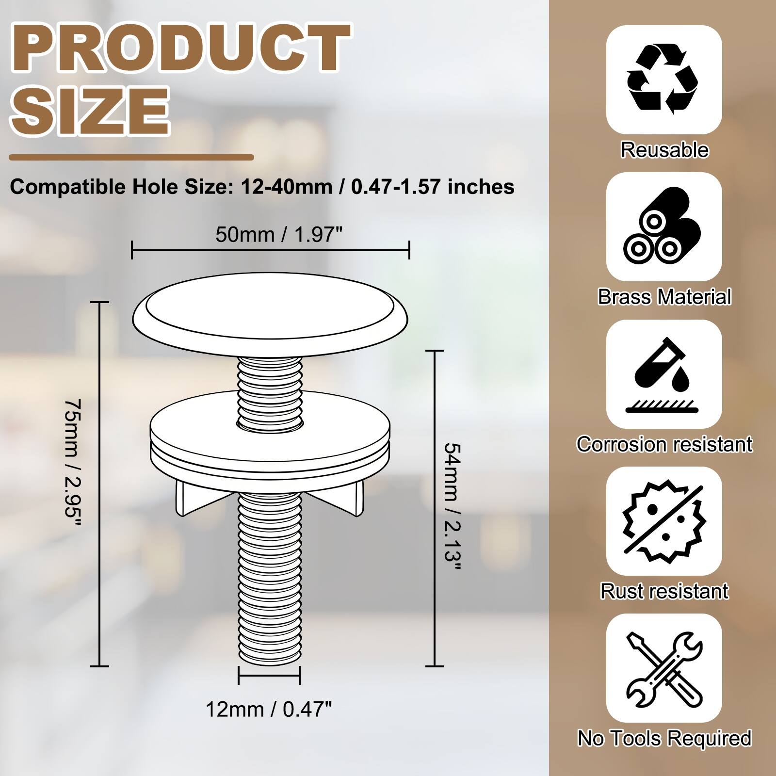 PRODUCT SIZE

Compatible Hole Size: 12-40mm / 0.47-1.57 inches

50mm / 1.97"

75mm / 2.95"

54mm / 2.13"

12mm / 0.47"

Reusable

Brass Material

Corrosion resistant

Rust resistant

No Tools Required