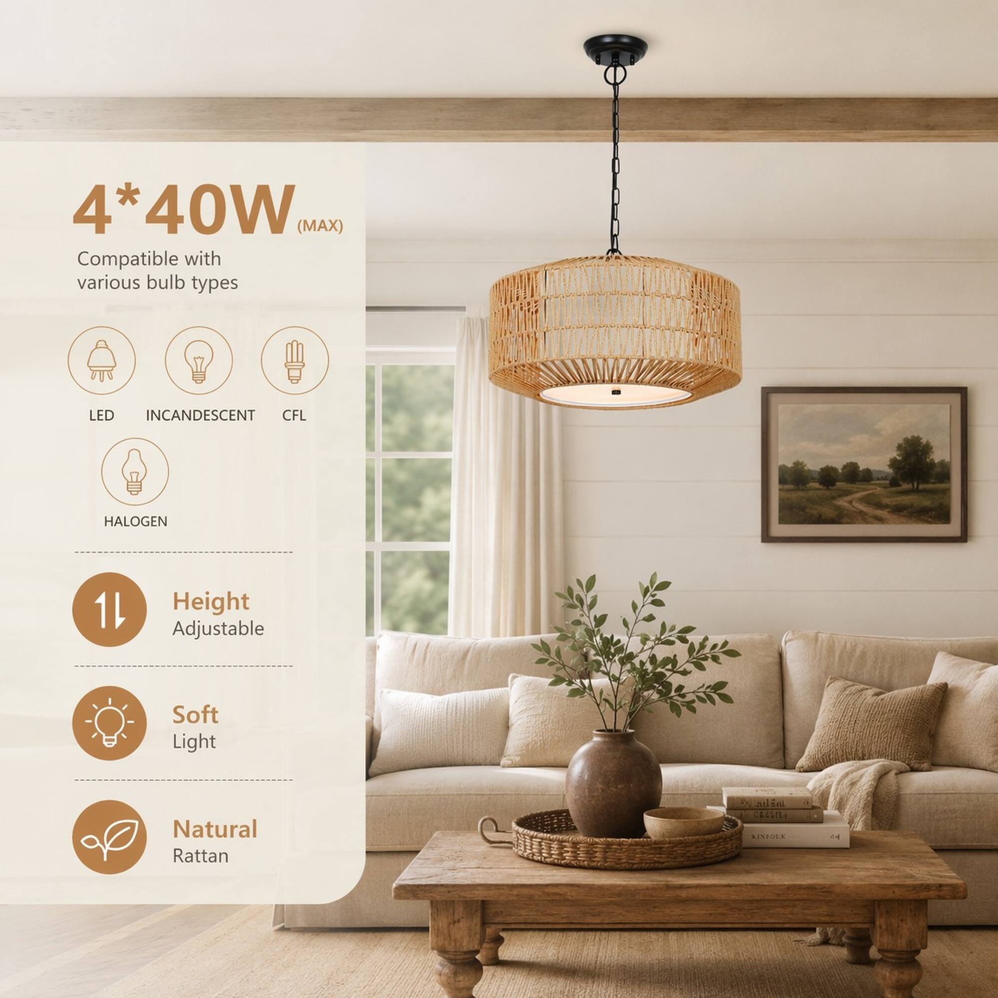 4*40W (MAX) Compatible with various bulb types
LED INCANDESCENT CFL
HALOGEN
Height Adjustable
Soft Light
Natural Rattan