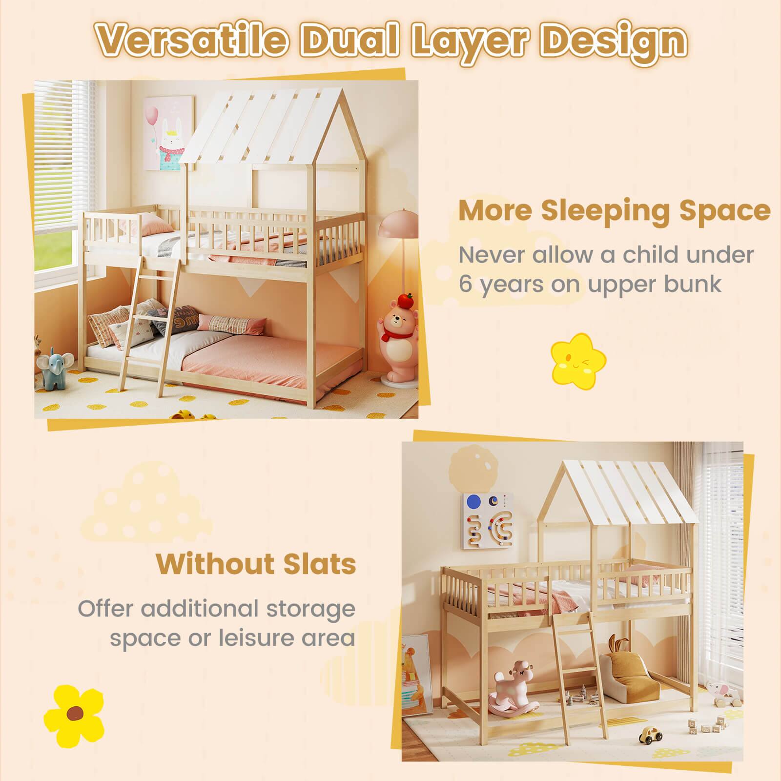 Versatile Dual Layer Design

More Sleeping Space
Never allow a child under 6 years on upper bunk

Without Slats
Offer additional storage space or leisure area