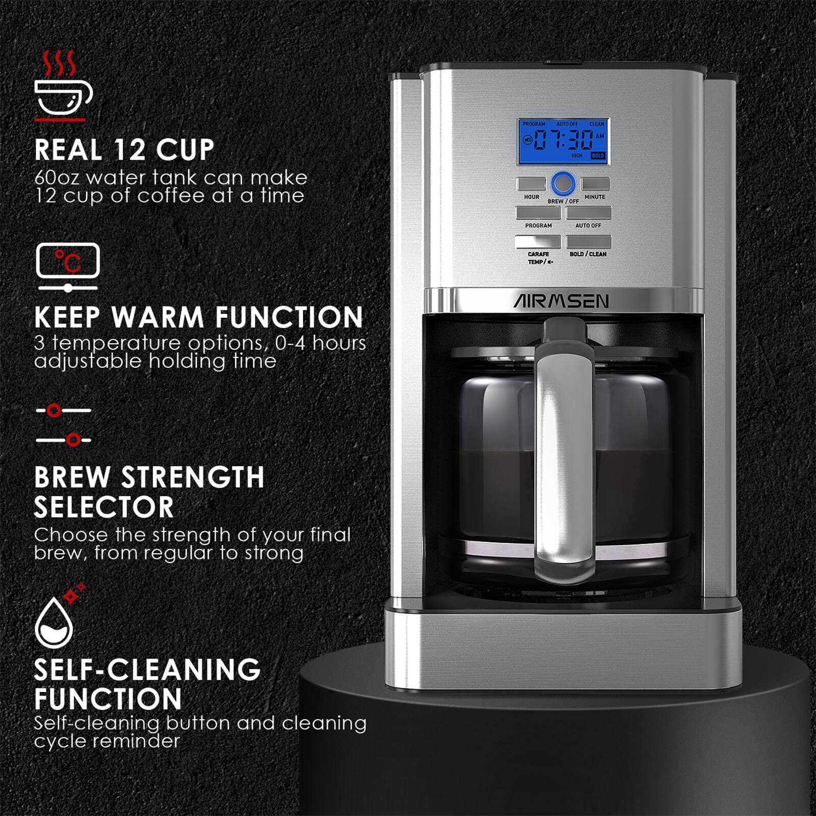 REAL 12 CUP 60oz water tank can make 12 cup of coffee at a time
KEEP WARM FUNCTION 3 temperature options, 0-4 hours adjustable holding time
BREW STRENGTH SELECTOR Choose the strength of your final brew, from regular to strong
SELF-CLEANING FUNCTION Self-cleaning button and cleaning cycle reminder