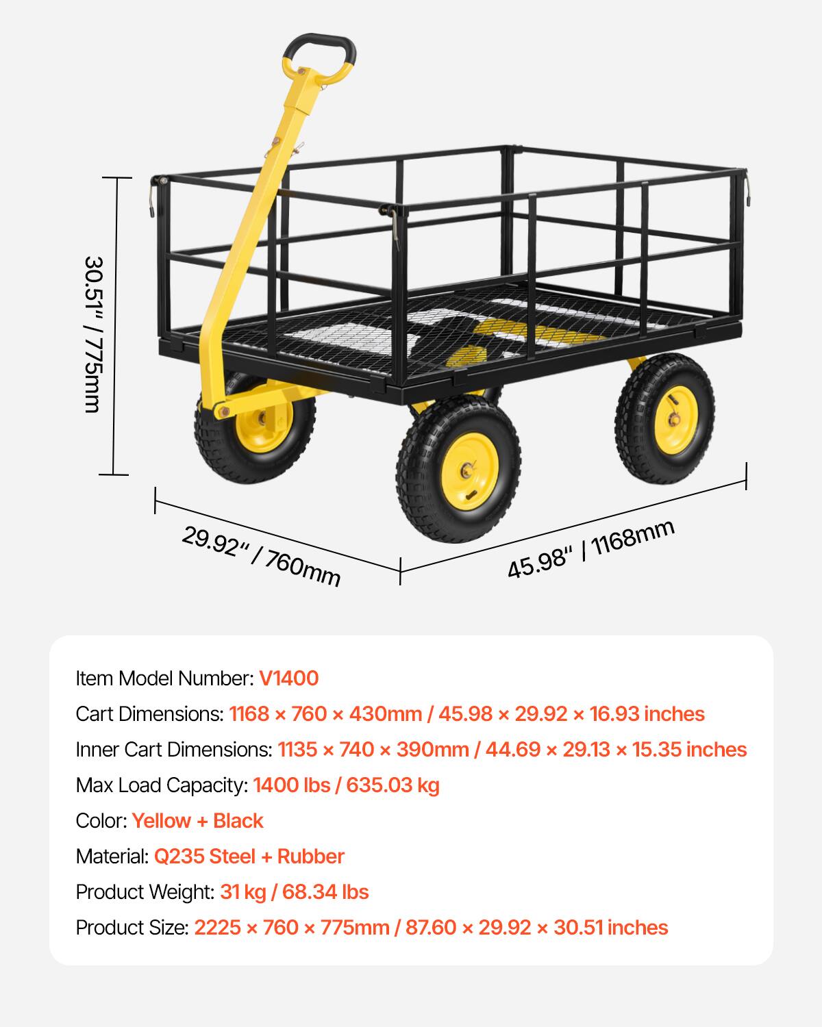 30.51" / 775mm  
29.92" / 760mm  
1168mm  
45.98"  

Item Model Number: V1400  

Cart Dimensions: 1168 x 760 x 430mm / 45.98 x 29.92 x 16.93 inches  
Inner Cart Dimensions: 1135 x 740 x 390mm / 44.69 x 29.13 x 15.35 inches  

Max Load Capacity: 1400 lbs / 635.03 kg  

Color: Yellow + Black  

Material: Q235 Steel + Rubber  

Product Weight: 31 kg / 68.34 lbs  

Product Size: 2225 x 760 x 775mm / 87.60 x 29.92 x 30.51 inches