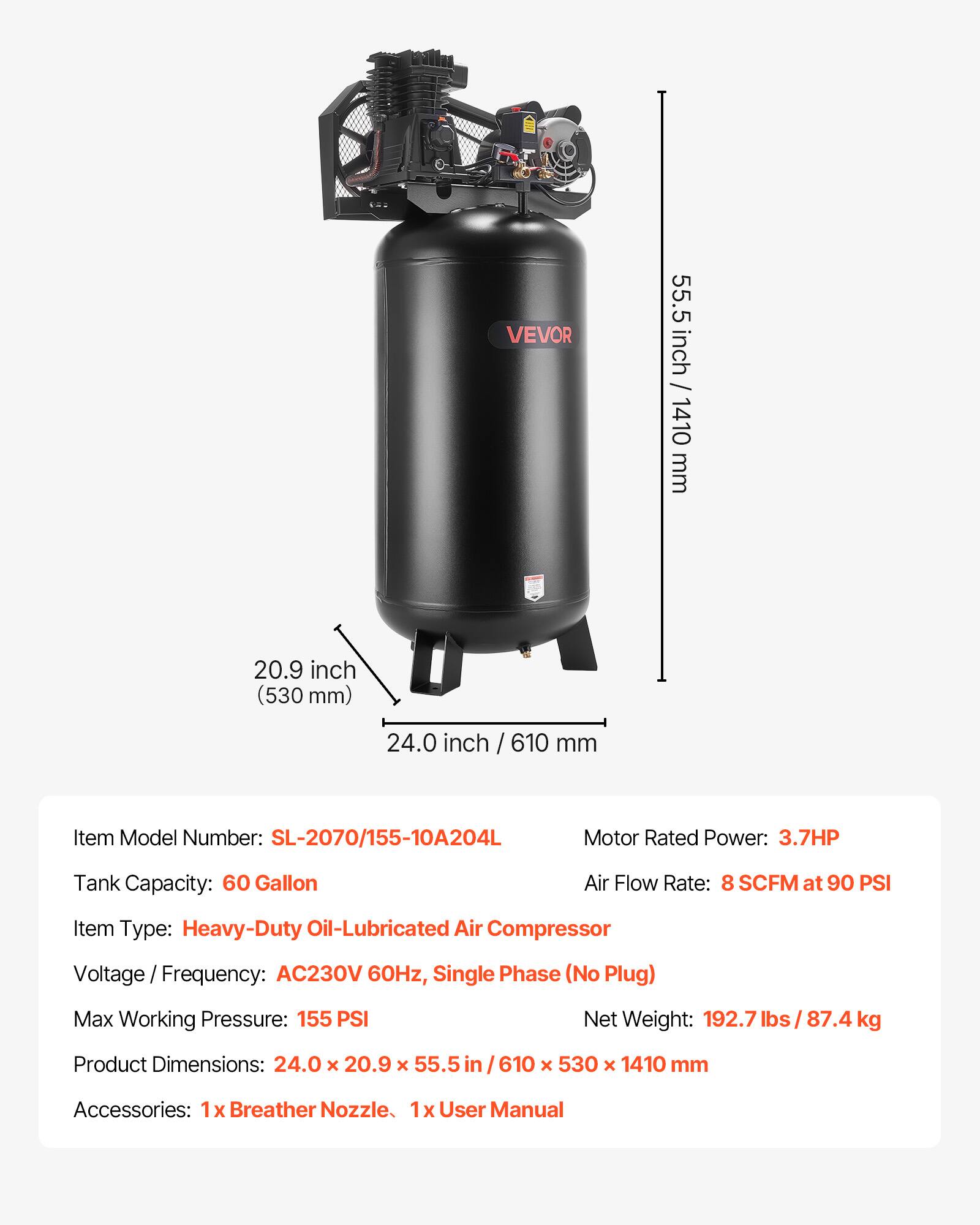 VEVOR

55.5 inch / 1410 mm  
20.9 inch (530 mm)  
24.0 inch / 610 mm  

Item Model Number: SL-2070/155-10A204L  
Motor Rated Power: 3.7HP  
Tank Capacity: 60 Gallon  
Air Flow Rate: 8 SCFM at 90 PSI  
Item Type: Heavy-Duty Oil-Lubricated Air Compressor  
Voltage Frequency: AC230V 60Hz, Single Phase (No Plug)  
Max Working Pressure: 155 PSI  
Net Weight: 192.7 lbs / 87.4 kg  
Product Dimensions: 24.0 x 20.9 x 55.5 / 610 x 530 x 1410 mm  
Accessories: 1x Breather Nozzle, 1x User Manual